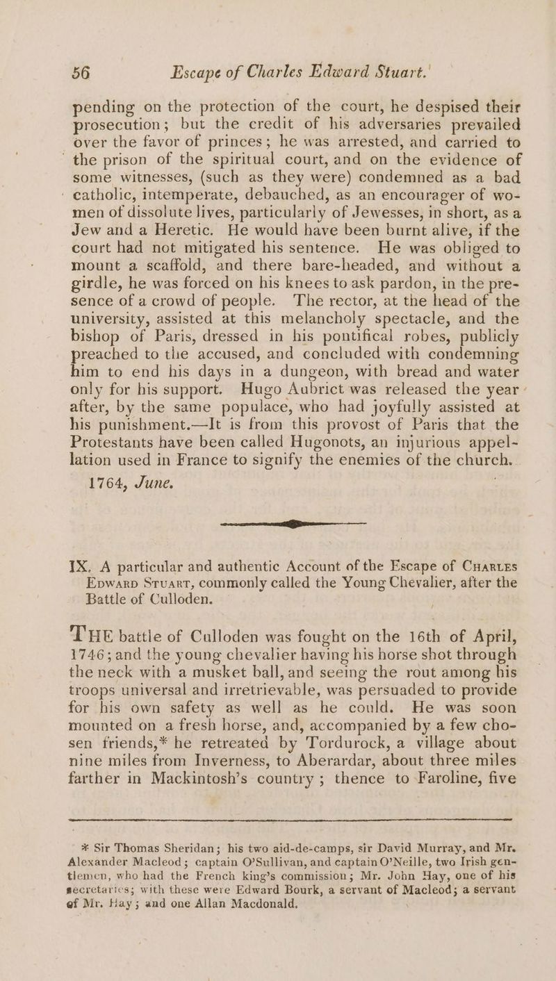 pending on the protection of the court, he despised their prosecution; but the credit of his adversaries prevailed over the favor of princes; he was arrested, and carried to the prison of the spiritual court, and on the evidence of some witnesses, (such as they were) condemned as a bad ' catholic, intemperate, debauched, as an encourager of wo- men of dissolute lives, particularly of Jewesses, in short, as a Jew and a Heretic. He would have been burnt alive, if the court had not mitigated his sentence. He was obliged to mount a scaffold, and there bare-headed, and without a girdle, he was forced on his knees to ask pardon, in the pre- sence of a crowd of people. The rector, at the head of the university, assisted at this melancholy spectacle, and the bishop of Paris, dressed in his pontifical robes, publicly preached to the accused, and concluded with condemning him to end his days in a dungeon, with bread and water only for his support. Hugo Aubrict was released the year - after, by the same populace, who had joyfully assisted at his punishment.—lIt is from this provost of Paris that the Protestants have been called Hugonots, an injurious appel- lation used in France to signify the enemies of the church. 1764, June. ao eee ase IX. A particular and authentic Account of the Escape of Cuares Epwarp Stuart, commonly called the Young Chevalier, after the Battle of Culloden. THE battle of Culloden was fought on the 16th of April, 1746; and the young chevalier having his horse shot through the neck with a musket ball, and seeing the rout among his troops universal and irretrievable, was persuaded to provide for his own safety as well as he could. He was soon mounted on a fresh horse, and, accompanied by a few cho- sen friends,* he retreated by Tordurock, a village about nine miles from Inverness, to Aberardar, about three miles farther in Mackintosh’s country ; thence to Faroline, five * Sir Thomas Sheridan; his two aid-de-camps, sir David Murray, and Mr. Alexander Macleod; captain O’Sullivan, and captain O’Neille, two Irish gen~ tlemen, who had the French king’s commission; Mr. John Hay, one of his secretarics; with these were Edward Bourk, a servant of Macleod; a servant ef Mr. Hay; and one Allan Macdonald. \
