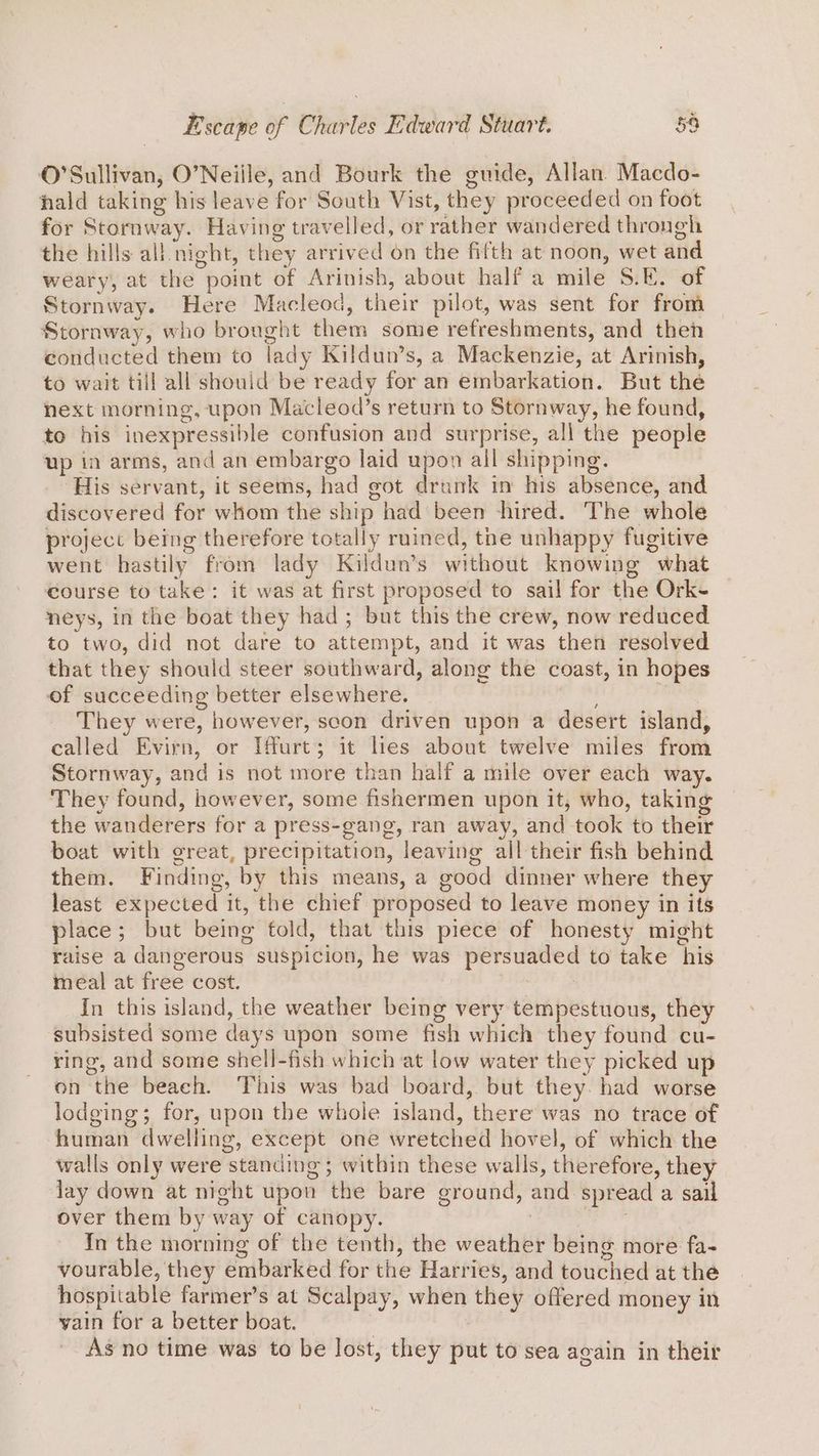 O'Sullivan, O’Neiile, and Bourk the guide, Allan Macdo- hhald taking his leave for South Vist, they proceeded on foot for Stornway. Having travelled, or rather wandered throngh the hills all night, they arrived on the fifth at noon, wet and weary, at the point of Arinish, about half a mile S.E. of Stornway. Here Macleod, their pilot, was sent for from Stornway, who brought them some refreshments, and then conducted them to lady Kildun’s, a Mackenzie, at Arinish, to wait till all should be ready for an embarkation. But the next morning, upon Macleod’s return to Stornway, he found, to his inexpressible confusion and surprise, all the people up in arms, and an embargo laid upon all shipping. ‘His servant, it seems, had got drunk in his absence, and discovered for whom the ship had been hired. The whole project being therefore totally ruined, the unhappy fugitive went hastily from lady Kildun’s without knowing what course to take: it was at first proposed to sail for the Ork- neys, in the boat they had ; but this the crew, now reduced to two, did not dare to attempt, and it was then resolved that they should steer southward, along the coast, in hopes of succeeding better elsewhere. | They were, however, scon driven upon a desert island, called Evirn, or Iffurt; it les about twelve miles from Stornway, and is not more than half a mile over each way. They found, however, some fishermen upon it, who, taking the wanderers for a press-gang, ran away, and took to their boat with great, precipitation, leaving all their fish behind them. Finding, by this means, a good dinner where they least expected it, the chief proposed to leave money in its place; but being fold, that this piece of honesty might raise a dangerous suspicion, he was persuaded to take his meal at free cost. : : In this island, the weather being very tempestuous, they subsisted some days upon some fish which they found cu- ring, and some shell-fish which at low water they picked up on the beach. This was bad board, but they. had worse lodging; for, upon the whole island, there was no trace of human dwelling, except one wretched hovel, of which the walls only were standing; witbin these walls, therefore, they lay down at night upon the bare ground, and spread a sail over them by way of canopy. : ‘sie In the morning of the tenth, the weather being more fa- vourable, they embarked for the Harries, and touched at the hospitable farmer’s at Scalpay, when they offered money in yain for a better boat. | As no time was to be lost, they put to sea again in their