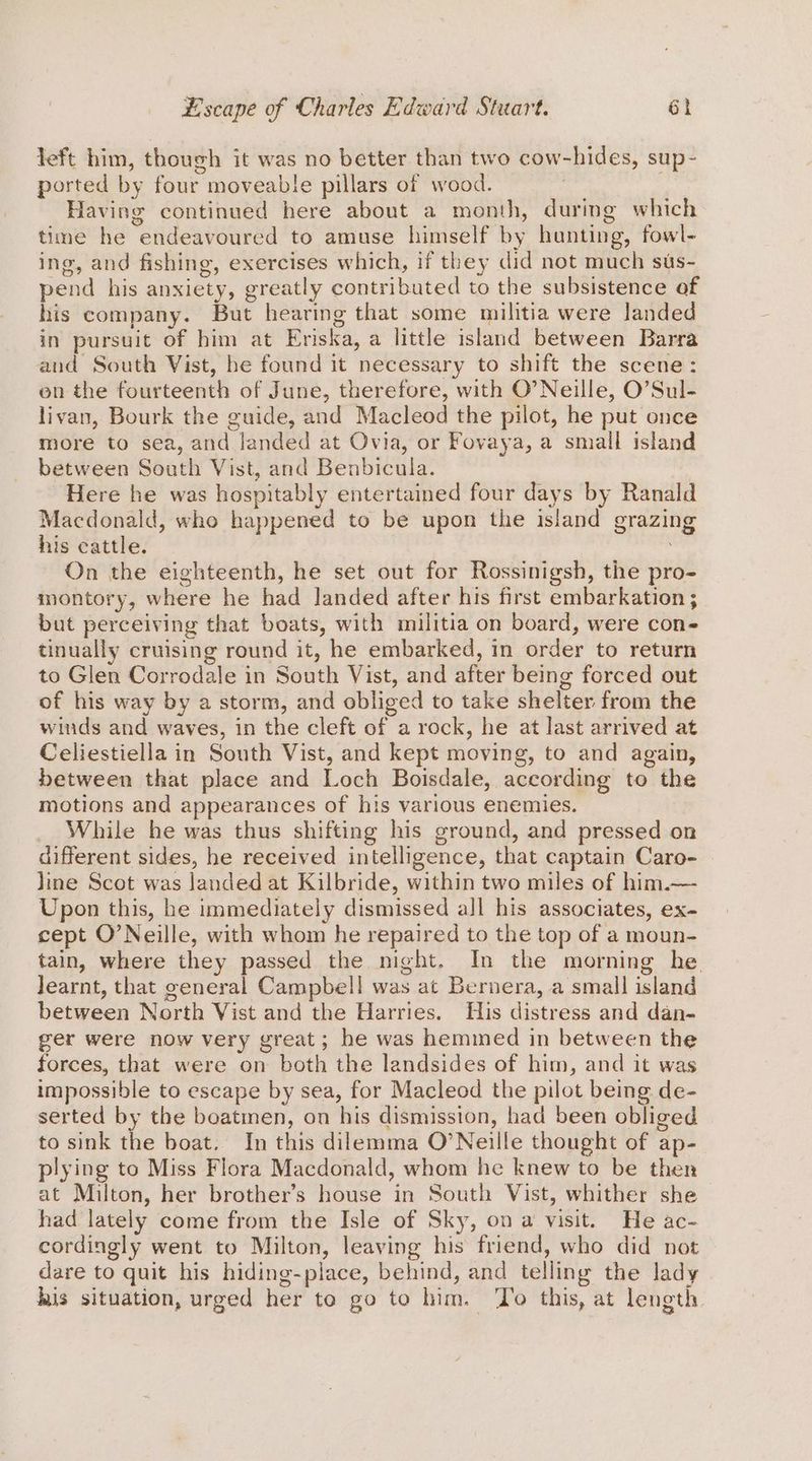 left him, though it was no better than two cow-hides, sup- ported by four moveable pillars of wood. | Having continued here about a month, during which time he endeavoured to amuse himself by hunting, fowl- ing, and fishing, exercises which, if they did not much sus- pend his anxiety, greatly contributed to the subsistence of his company. But hearing that some militia were landed in pursuit of him at Eriska, a little island between Barra and South Vist, he found it necessary to shift the scene: en the fourteenth of June, therefore, with O’Neille, O’Sul- livan, Bourk the guide, and Macleod the pilot, he put once more to sea, and landed at Ovia, or Fovaya, a small island between South Vist, and Benbicula. Here he was hospitably entertained four days by Ranald Macdonald, who happened to be upon the island grazing his cattle. On the eighteenth, he set out for Rossinigsh, the pro- montory, where he had Janded after his first embarkation ; but perceiving that boats, with militia on board, were cons tinually cruising round it, he embarked, in order to return to Glen Corrodale in South Vist, and after being forced out of his way by a storm, and obliged to take shelter from the witds and waves, in the cleft of a rock, he at last arrived at Celiestiella in South Vist, and kept moving, to and again, between that place and Loch Boisdale, according to the motions and appearances of his various enemies. While he was thus shifting his ground, and pressed on different sides, he received intelligence, that captain Caro- line Scot was landed at Kilbride, within two miles of him.— Upon this, he immediately dismissed all his associates, ex- cept O’Neille, with whom he repaired to the top of a moun- tain, where they passed the night. In the morning he Jearnt, that eeneral Campbell was at Bernera, a small island between North Vist and the Harries. His distress and dan- ger were now very great; he was hemmed in between the forces, that were on both the landsides of him, and it was impossible to escape by sea, for Macleod the pilot being de- serted by the boatmen, on his dismission, had been obliged to sink the boat. In this dilemma O’Neille thought of ap- plying to Miss Flora Macdonald, whom he knew to be then at Milton, her brother’s house in South Vist, whither she had lately come from the Isle of Sky, on a visit. He ac- cordingly went to Milton, leaving his friend, who did not dare to quit his hiding-place, behind, and telling the lady his situation, urged her to go to him. ‘To this, at length