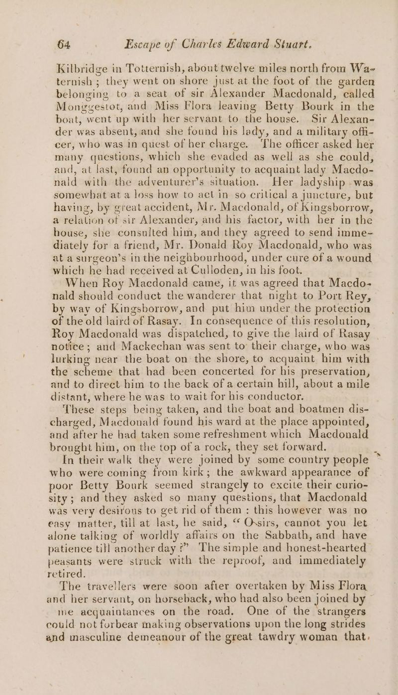 Kilbridge in Totternish, about twelve miles north from Wa-~ ternish ; they went on shore just at the foot of the garden belonging to a seat of sir Alexander Macdonald, called Monegestot, and Miss Flora leaving Betty Bourk in the boat, went up with her servant to the house. Sir Alexan- der was absent, and she found his lady, and a military offi- cer, who was in quest of her charge. ‘The officer asked her many questions, which she evaded as well as she could, aud, at last, found an opportunity to acquaint lady Macdo- nald with the adventurer’s situation. Her ladyship -was somewhat at a loss how to actin so critical a juncture, but having, by great accident, Mr. Macdonald, of Kingsborrow, a relation of sir Alexander, and his factor, with her in the house, she consulted him, and they agreed to send imme- diately for a friend, Mr. Donald Roy Macdonald, who was at a surgeon’s inthe neighbourhood, under cure of a wound which he had received at Culloden, in his foot. When Roy Macdonald came, it was agreed that Macdo- nald should conduct the wanderer that night to Port Rey, by way of Kingsborrow, and put him under the protection of the old laird of Rasay. In consequence of this resolution, Roy Macdonald was dispatched, to give the laird of Rasay _ notice ; and Mackechan was sent to’ their charge, who was lurking near the boat on the shore, to acquaint him with the scheme that had been concerted for his preservation, and to direct him to the back of a certain hill, about a mile distant, where be was to wait for his conductor. ‘These steps being taken, and the boat and boatmen dis- charged, Macdonald found his ward at the place appointed, and after he had taken some refreshment which Macdonald brought him, on the top of a rock, they set forward. In their walk they were joined by some country people who were coming from kirk; the awkward appearance of poor Betty Bourk seemed strangely to excite their curio- sity; and they asked so many questions, that Macdonald was very desirous to get rid of them : this however was no easy matter, till at last, he said, “ Ossirs, cannot you let alone talking of worldly affairs on the Sabbath, and have patience till another day f” ‘The simple and honest-hearted peasants were struck with the reproof, and immediately retired. The travellers were soon after overtaken by Miss Flora and her servant, on horseback, who had also been joined by me acquaintances on the road. One of the strangers could not forbear making observations upon the long strides and masculine demeanour of the great tawdry woman that.