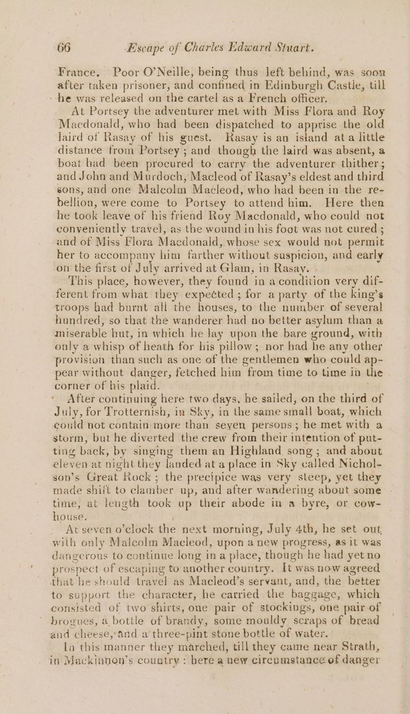 France. Poor O’Neille, being thus left behind, was soon after taken prisoner, and confined in Edinburgh Castle, till - he was released on the cartel asa French officer. At Portsey the adventurer met with Miss Flora and Roy Macdonald, who had been dispatched to apprise the old laird of Rasay of his guest. Rasay is an island ata little distance from Portsey ; and though the laird was absent, a boat bad been procured to carry the adventurer thither ; and John and Murdoch, Macleod of Rasay’s eldest and third sons, and one Malcolm Macleod, who had been in the re- bellion, were come to Portsey to attend him. Here then he took leave of his friend Roy Macdonald, who could not conveniently travel, as the wound in his foot was not cured 5 and of Miss Flora Macdonald, whose sex would not permit her to accompany him farther without suspicion, and early on the first of Dab arrived at Glam, in Rasay. | This place, however, they found in a condition very dif- ferent from what they expected ; for a party of the king’s troops had burnt all the houses, to the number of several hundred, so that the wanderer had no better asylum than a miserable hut, in which he Jay upon the bare ground, with only a whisp of heath for his pillow; nor had he any other provision than such as one of the gentlemen who could ap- corner of his plaid. ' After continuing here two days, he sailed, on the third of July, for Trotternish, in Sky, in the same small boat, which could not contain more than seyen persons ; he met with a storm, but he diverted the crew from their mtention of put- ting back, by singing them an Highland song; and about eleven at night they landed at a place in Sky called Nichol- son’s Great Rock ; the precipice was very sleep, yet they made shiit to clamber up, and after wandering about some time, at length took up their abode in a byre, or cow- house. At seven o’clock the next morning, July 4th, he set out, with only Malcolm Macleod, upon a new progress, as it was dangerous to continue long ina place, though he had yet no prospect of escaping to another country. It was now agreed that he should travel as Macleod’s servant, and, the better to support the character, he carried the baggage, which consisted of two shirts, one pair of stockings, one pairof brogues, a bottle of brandy, some mouldy scraps of bread and cheese,and a’three-pint stone bottle of water. la this manner they marched, till they came near Strath, in Mackinnon’s country : here a new circumstance of danger /