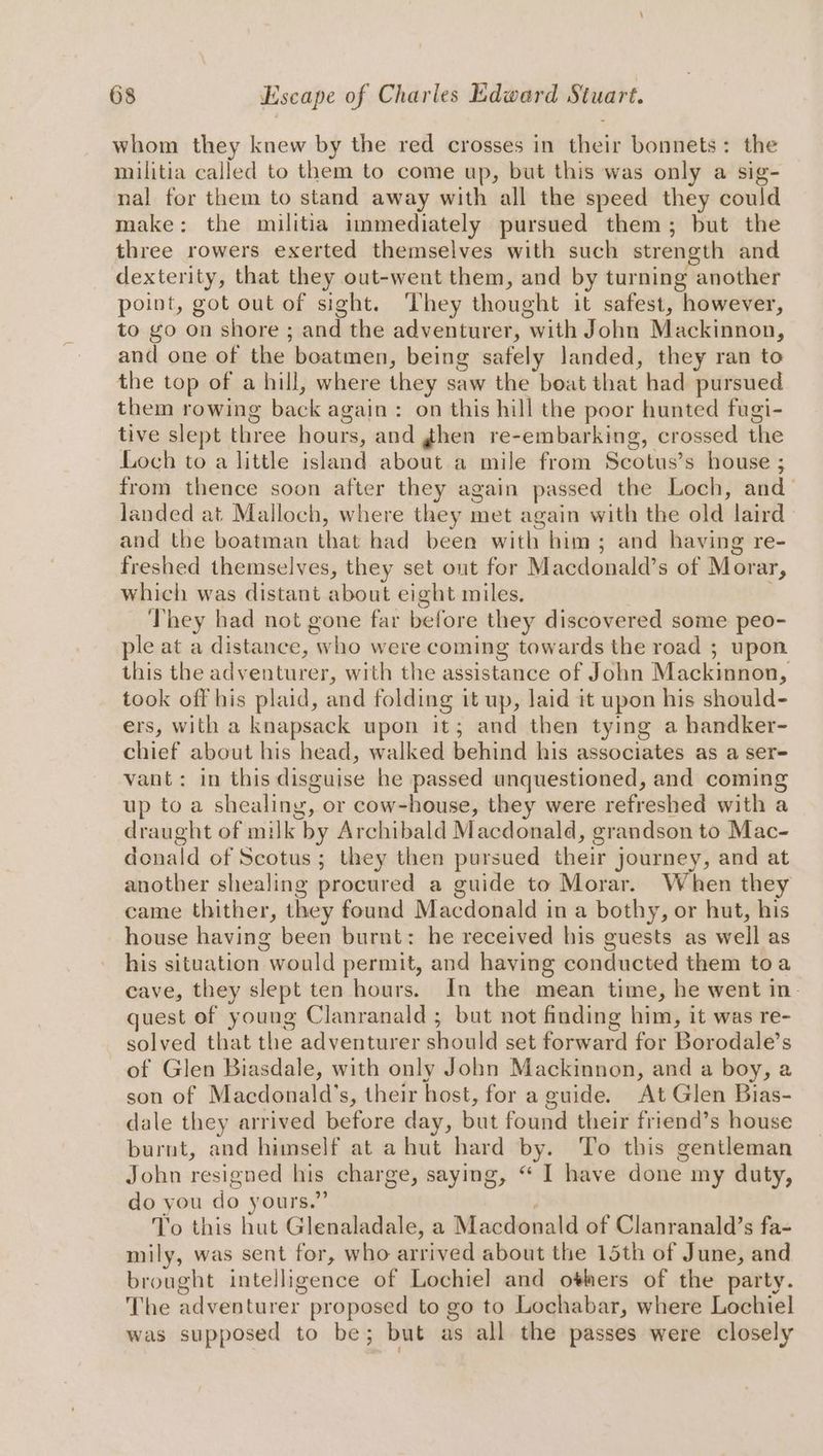 whom they knew by the red crosses in their bonnets: the militia called to them to come up, but this was only a sig- nal for them to stand away with all the speed they could make: the militia immediately pursued them; but the three rowers exerted themselves with such strength and dexterity, that they out-went them, and by turning another point, got out of sight. They thought it safest, however, to go on shore ; and the adventurer, with John Mackinnon, and one of the boatmen, being safely landed, they ran to the top of a hill, where they saw the boat that had pursued them rowing back again: on this hill the poor hunted fugi- tive slept three hours, and ghen re-embarking, crossed the Loch to a little island about a mile from Scotus’s house ; from thence soon after they again passed the Loch, and_ landed at Malloch, where they met again with the old laird. and the boatman that had been with him; and having re- freshed themselves, they set out for Macdonald’s of Morar, which was distant about eight miles. They had not gone far before they discovered some peo- ple at a distance, who were coming towards the road ; upon this the adventurer, with the assistance of John Mackinnon, took off his plaid, and folding 1t up, laid it upon his should- ers, with a knapsack upon it; and then tying a handker- chief about his head, walked behind his associates as a ser- vant: in this disguise he passed unquestioned, and coming up to a shealing, or cow-house, they were refreshed with a draught of milk by Archibald Macdonald, grandson to Mac- donald of Scotus; they then pursued their journey, and at another shealing procured a guide to Morar. When they came thither, they found Macdonald in a bothy, or hut, his house having been burnt: he received his guests as well as his situation would permit, and having conducted them toa cave, they slept ten hours. In the mean time, he went in- quest of young Clanranald ; but not finding him, it was re- solved that the adventurer should set forward for Borodale’s of Glen Biasdale, with only John Mackinnon, and a boy, a son of Macdonald’s, their host, for a guide. At Glen Bias- dale they arrived before day, but found their friend’s house burnt, and himself at a hut hard by. To this gentleman John resigned his charge, saying, “ I have done my duty, do you do yours.” To this hut Glenaladale, a Macdonald of Clanranald’s fa- mily, was sent for, who arrived about the 15th of June, and brought intelligence of Lochiel and others of the party. The adventurer proposed to go to Lochabar, where Lochiel was supposed to be; but as all the passes were closely