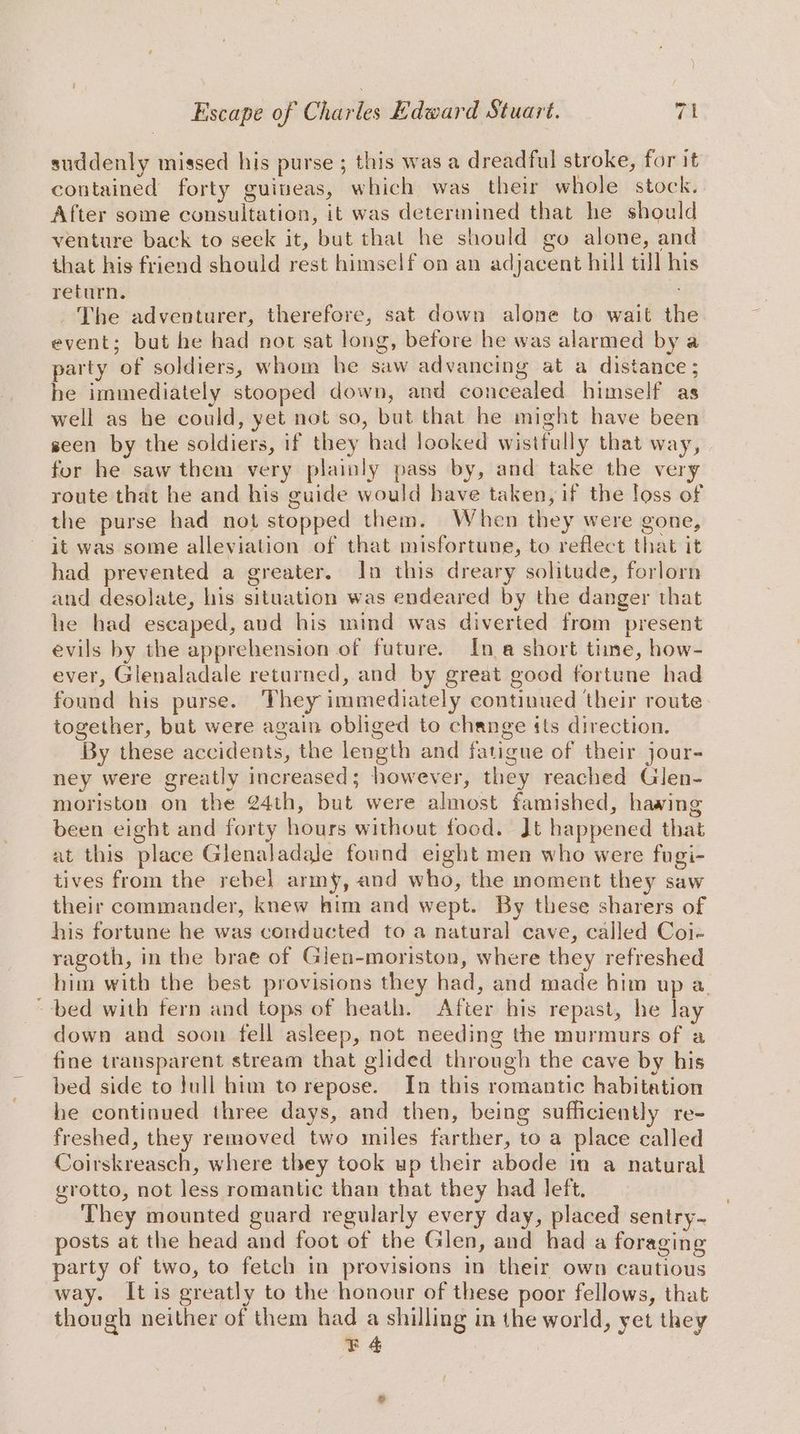 suddenly missed his purse ; this was a dreadful stroke, for it contained forty guineas, which was their whole stock. After some consultation, it was determined that he should venture back to seek it, but that he should go alone, and that his friend should rest himself on an adjacent hill till his return. The adventurer, therefore, sat down alone to wait the event; but he had not sat long, before he was alarmed bya party of soldiers, whom he saw advancing at a distance ; he immediately stooped down, and concealed himself as well as he could, yet not so, but that he might have been seen by the soldiers, if they had looked wistfully that way, for he saw them very plainly pass by, and take the very route that he and his guide would have taken, if the loss of the purse had not stopped them. When they were gone, it was some alleviation of that misfortune, to reflect that it had prevented a greater. In this dreary solitude, forlorn and desolate, his situation was endeared by the danger that he had escaped, and his mind was diverted from present evils by the apprehension of future. Ina short time, how- ever, Glenaladale returned, and by great good fortune had found his purse. They immediately continued their route together, but were again obliged to change its direction. By these accidents, the length and fatigue of their jour- ney were greatly increased; however, they reached Glen- moriston on the 24th, but were almost famished, hawing been eight and forty hours without food. Jt happened that at this place Glenaladale found eight men who were fugi- tives from the rebel] army, and who, the moment they saw their commander, knew him and wept. By these sharers of his fortune he was conducted to a natural cave, called Coi- ragoth, in the brae of Gien-moriston, where they refreshed him with the best provisions they had, and made him up a. ~-bed with fern and tops of heath. After his repast, he lay down and soon fell asleep, not needing the murmurs of a fine transparent stream that glided through the cave by his bed side to full him to repose. In this romantic habitation he continued three days, and then, being sufficiently re- freshed, they removed two miles farther, to a place called Coirskreasch, where they took up their abode in a natural grotto, not less romantic than that they had left. They mounted guard regularly every day, placed sentry- posts at the head and foot of the Glen, and had a foraging party of two, to fetch in provisions in their own cautious way. It is greatly to the honour of these poor fellows, that though neither of them had a shilling in the world, yet they 4