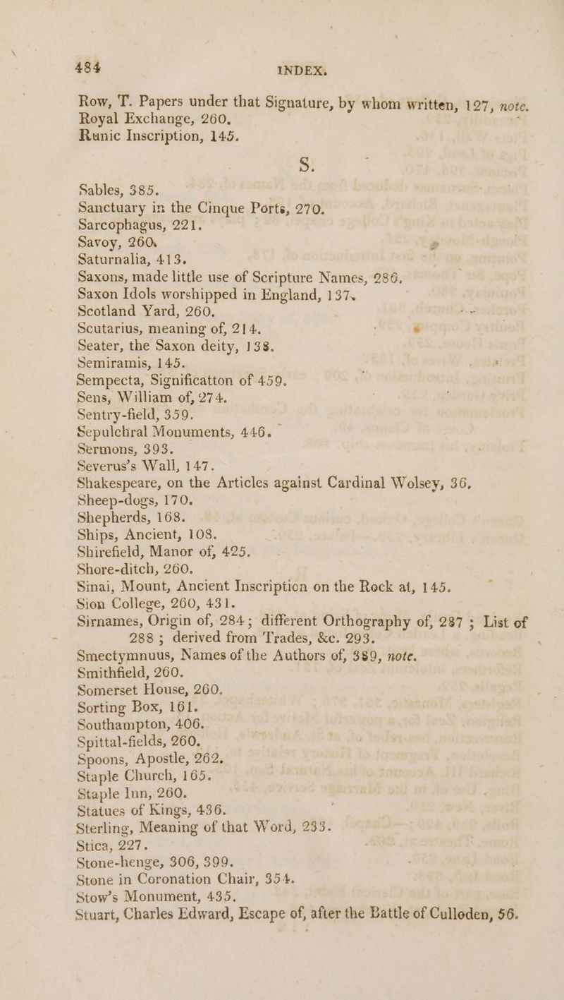 Row, T. Papers under that Signature, by whom written, 127 » note. Royal Exchange, 260, , Runic Inscription, 145. S. Sables, 385. Sanctuary in the Cinque Ports, 270. Sarcophagus, 221. Savoy, 260: Saturnalia, 413. Saxons, made little use of Scripture Names, 286. Saxon Idols worshipped in England, 137. Scotland Yard, 260. )¢ Scutarius, meaning of, 214. . Seater, the Saxon deity, 138. Semiramis, 145. ; ube Sempecta, Significatton of 459. Sens, William of, 274. Sentry-field, 359. Sepulchral Monuments, 446. — Sermons, 393. Severus’s Wall, 147. Shakespeare, on the Articles against Cardinal Wolsey, 36. Sheep-dogs, 170. Shepherds, 168. Ships, Ancient, 108. Shirefield, Manor of, 425. Shore-ditch, 260. Sinai, Mount, Ancient Inscription on the Rock at, 145. Sion College, 260, 431. Sirnames, Origin of, 284; different Orthography of, 287 ; List of 288; derived from Trades, &amp;c. 293. Smectymnuus, Names of the Authors of, $89, note. Smithfield, 260. Somerset House, 260. Sorting Box, 161. Southampton, 406. Spittal-fields, 260. Spoons, Apostle, 262, Staple Church, 165. Staple Inn, 260. Statues of Kings, 436. Sterling, Meaning of that Word, 235. Stica, 227. Stone-henge, 306, 399. Stone in Coronation Chair, 354. Stow’s Monument, 435. Stuart, Charles Edward, Escape of, after the Battle of Culloden, 56.