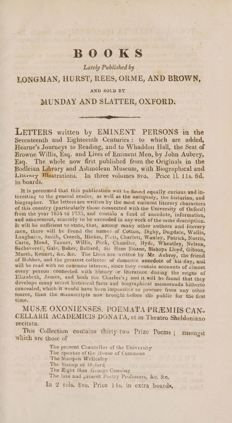 BOOKS Lately Published by LONGMAN, HURST, REES, ORME, AND BROWN, AND SOLD BY MUNDAY AND SLATTER, OXFORD: are ee ere . LETTERS written by EMINENT PERSONS in the Seventeenth and Eighteenth Centuries: to which are added, Hearne’s Journeys to Reading, and to Whaddon Hall, the Seat of Browne Willis, Esq. and Lives of Eminent Men, by John Aubrey, Esq. The whole now first published from the Originals in the Bodleian aed and Ashmolean Museum, with Biographical and Litcrery MWnstrations. In three volumes 8vo. Price 11. 11s. 6d. in boards. It is presumed that this publication will be found equally curious and in- teresting to the general reader, as well as the antiquary, the historian, and biographer. The letters are written by the most eminent literary characters of this country (particularly those connected with the University of Oxford) from the year 1654 to 1753, and contain a fund of anecdote, information, and amusement, scarcely to be exceeded in any work of the same description. it will be sufficient to state, that, among many other authors and literary men, there will be found the names of Cotton, Digby, Dugdale, Wallis, Langbaine, Smith, Creech, Hickes, Plott, Charlett, Wanley, Patrick, Norris, Carte, Mead, Tanner, Willis, Peck, Chandler, Hyde, Wheatley, Nelson, Sacheverel!, Gale, Baker, Ballard, Sir Hans Sloane, Bishops Lloyd, Gibson, Marsh, Kennet, &amp;c. &amp;c. The Lives are written by Mr. Aubrey, the friend of Hobbes, and the greatest collector of domestic anecdote of ‘his day, and will be read with no common interesi, since they contain accounts of almost every person connected with history or literature during’ the reigns of Elizabeth, James, and both the Charles’s; and it will be found that they develope many secret historical facts and biographical memoranda hitherto concealed, which it would have been impossibie to procure from any other source, than the manuscripts now brought before the public for the first time. MUS OXONIENSES. POEMATA PREMIIS CAN- CELLARIT ACADEMICIS DONATA, et in Theatro Sheldoniano recitata. This Collection contains thirty-two Prize Poems ; amongst which are those of The present Chancellor of the University The Speaker of the House of Commons The Marquis Wellesley The Bishop of Oxford The Right Hon. George Canning The late and present Poctry Professors, &amp;c. &amp;e, In 2 vols. 8vo. Price 14s. in extra boards,