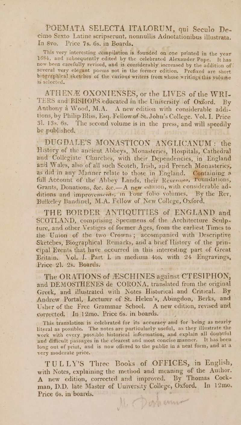 POEMATA SELECTA ITALORUM, qui Seculo De- cimo Sexto Latine scripserunt, nonnullis Adnotationibus illustrata. In 8vo. Price 7s. 6s. in Beards, Re, This very interesting compilation is founded on one printed in the year 1684, and subsequently edited by the celebrated Alexander Pope. It has now been carefully revised, and is considerably increased by the addition of: several very elegant poems not in the former edition. Prefixed are short bidgraphical Sketches of the various writers from whose writings this yolume is selected. | ATHENA OXONTENSES, or the LIVES of the WRI- TERS and BISHOPS educated in the University of Oxford. By Anthony 4 Wood, M.A. A new edition with considerable addi- tions, by Philip Bliss, Esq. Fellowof St. John’s College. Vol. I. Price 31. 13s. 6s. The second volume is in the press, and will speedily be published, | DUGDALE'’S MONASTICON ANGLICANUM : the History of the ancient Abbeys, Monasteries, Hospitals, Cathedral and Collegiate Churches, with their Dependencies, in England and Wales, also of all such Scotch, Irish, and French Monasteries, as did in any Manner relate to those in England. Containing a full Account of the Abbey Lands, their Revenues, Foundations, Grants, Donations, &amp;c. &amp;c.— A new cdition, with considerable ad- ditions and imprevements, in Four folio volumes. By the Rev, Bulkeley Bandinel, M.A. Fellow of New College, Oxford. THE BORDER ANTIQUITIES of ENGLAND and SCOTLAND, comprising Specimens of the Architecture Sculp- ture, and other Vestiges of former Ages, from the earliest Times to | the Union of the two Crowns; accompanied with Descriptive Sketches, Biographical Remarks, and a brief History of the prin~ cipal Events that have occurred in this interesting part of Great Britain. Vol. I..Part L in medium 4to. with 24 Engravings, Price 2}. 2s. Boards. The ORATIONS of SCHINES against CTESIPHON, and DEMOSTHENES de CORONA, translated from the original Greek, and illustrated with Notes Historical and Critical. By | Andrew Portal, Lecturer of St. Helen’s, Abingdon, Berks, and Usher of the Free Grammar School. A new edition, revised and. corrected, In 12mo. Price 6s. in boards. This translation is celebrated for its accuracy and for being as nearly literal as possible. The notes are particularly useful, as they illustrate the work with every possible historical information, and explain all doubtful and difficult passages in the clearest and most concise manner. It has been long out ef priat, and is now offered to the public in a neat form, and ata very moderate price. TULLY’S Threc Books of OFFICES, in English, with Notes, explaining the method and meaning of the Author. A new edition, corrected and improved. By Thomas Cock- man, D.D. late Master of University College, Oxford. In 12mo,. Price 6s, in boards. eo | ae