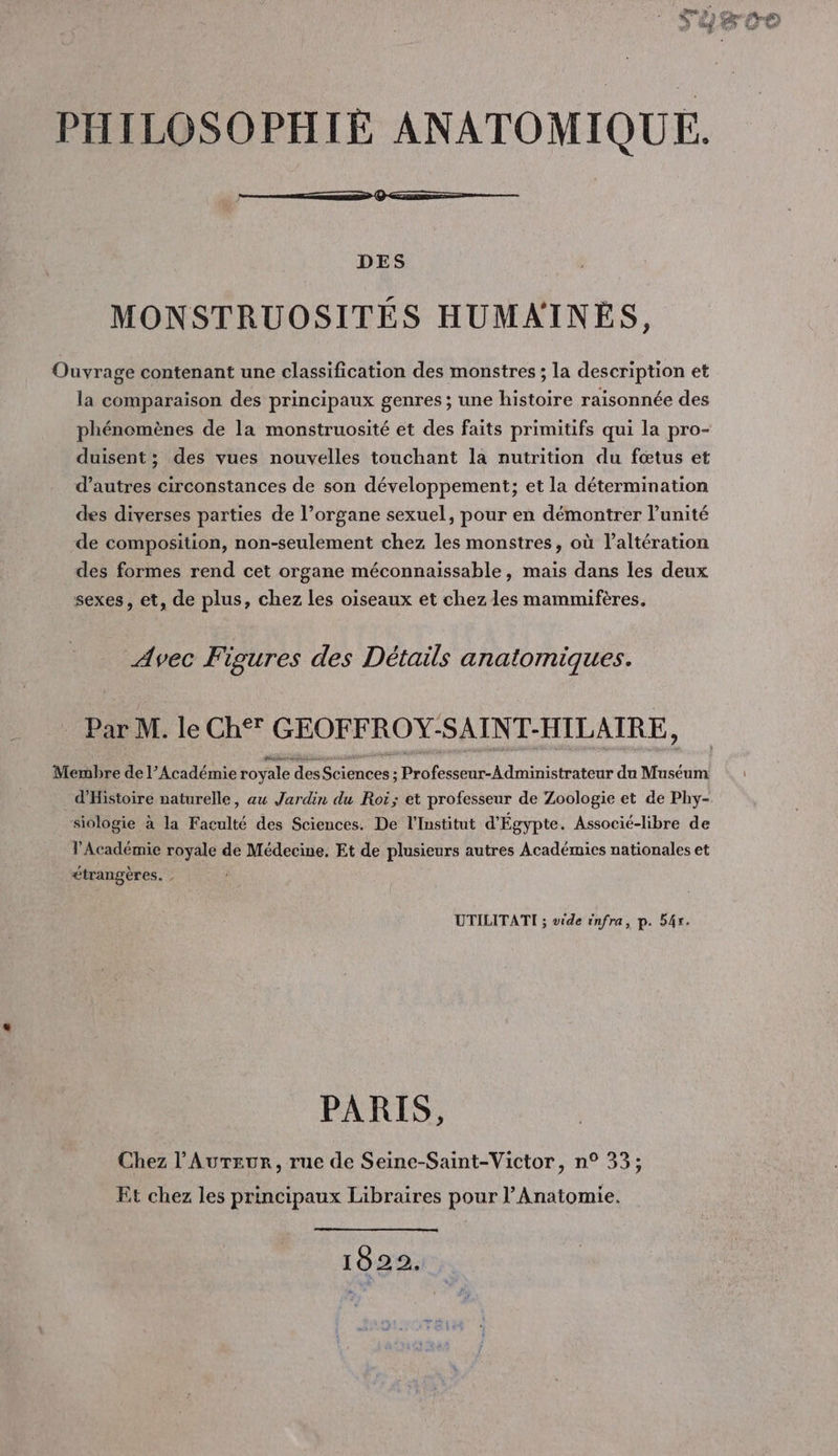 PHILOSOPHIÉ ANATOMIQUE. DES MONSTRUOSITÉS HUMAINES, Ouvrage contenant une classification des monstres ; la description et la comparaison des principaux genres; une histoire raisonnée des phénomènes de la monstruosité et des faits primitifs qui la pro- duisent; des vues nouvelles touchant la nutrition du fœtus et d’autres circonstances de son développement; et la détermination des diverses parties de l’organe sexuel, pour en démontrer l'unité de composition, non-seulement chez les monstres, où l’altération des formes rend cet organe méconnaissable, mais dans les deux sexes, et, de plus, chez les oiseaux et chez les mammifères. Avec Figures des Détails anatomiques. Pan M. le Ch GEOFFROY-SAINT-HILAIRE, Membre de l’Académie royale des Sac dd Rntteteor du Muséum d'Histoire naturelle, aw Jardin du Roi; et professeur de Zoologie et de Phy- siologie à la Faculté des Sciences. De l'Institut d'Égypte. Associé-libre de l'Académie royale de Médecine. Et de plusieurs autres Académies nationales et étrangères. UTILITATI ; vide infra, p. 54. PARIS, Chez l’Aureur, rue de Seine-Saint-Victor, n° 33; Et chez les principaux Libraires pour l’Anatomie. 1022.