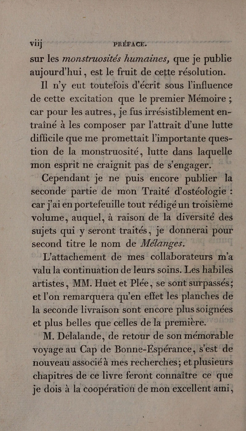 viij PRÉFACE. sur les monstruosités humaines, que je publie aujourd'hui, est le fruit de cette résolution. Il n’y eut toutefois d'écrit sous l'influence de cette excitation que le premier Mémoire ; car pour les autres, je fus irrésistiblement en- traîné à les composer par l’attrait d’une lutte difficile que me promettait l’importante ques- tion de la monstruosité, lutte dans laquelle mon esprit ne craignit pas de s'engager. Cependant je ne puis encore publier la seconde partie de mon Traité d’ostéologie : car jai en portefeuille tout rédigé un troisième volume, auquel, à raison de la diversité des sujets qui y seront traités, je donnerai pour second titre le nom de Mélanges. L'attachement de mes collaborateurs m'a valu la continuation de leurs soins. Les habiles artistes, MM. Huet et Plée, se sont surpassés; et l’on remarquera qu’en effet les planches de la seconde livraison sont encore Den soignées et plus belles que celles de la première. M. Delalande, de retour de son mémorable voyage au Cap Fa Bonne- Espérance, s'est de nouveau associé à mes recherches; et plusieurs chapitres de ce livre feront connaître ce que je dois à la coopération de mon excellent ami,