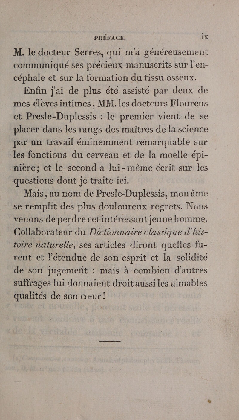 PRÉFACE. EK M. le docteur Sertes, qui m'a généreusement communiqué ses précieux manuscrits sur l’en- céphale et sur la formation du tissu osseux. Enfin j'ai de plus été assisté par deux de mes éleves intimes, MM. les docteurs Flourens et Presle-Duplessis : le premier vient de se placer dans les rangs des maîtres de la science par un travail éminemment remarquable sur les fonctions du cerveau et de la moelle épi- miere; et le second a lui-même écrit sur les questions dont je traite ici. Mais, au nom de Presle-Duplessis, mon âme se remplit des plus douloureux regrets. Nous venons de perdre cet intéressant jeune homme. Collaborateur du Dictionnaire classique d'his- totreé naturelle, ses articles diront quelles fu- rent et l'étendue de son esprit et la solidité de son jugemeñt : mais à combien d’autres suffrages lui donnaient droit aussi les aimables qualités de son cœur!