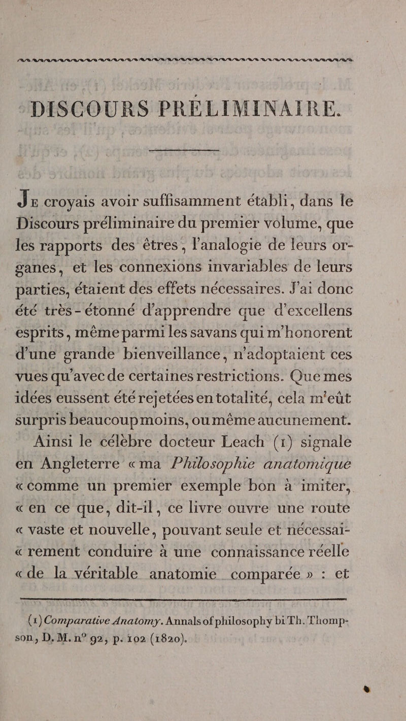 DISCOURS PRÉLIMINAIRE. JE croyais avoir suffisamment établi, dans le Discours préliminaire du premier volume, que les rapports des êtres, l'analogie de leurs or- ganes, et les connexions invariables de leurs parties, étaient des effets nécessaires. J'ai donc été très- étonné d'apprendre que d’excellens esprits, même parmi les savans qui m'honorent d'une grande bienveillance, n’adoptaient ces vues qu'avec de certaines restrictions. Que mes idées eussent été rejetées en totalité, cela m'eût surpris beaucoup moins, oumême aucunement. Ainsi le célèbre docteur Leach (1) signale en Angleterre «ma Philosophie anatomique «Comme un premier exemple bon à imiter, «en ce que, dit-il, ce livre ouvre une route « vaste et nouvelle, pouvant seule et nécessai- « rement conduire à une connaissance réelle «de la véritable anatomie comparée » : et €) Comparative Anatomy. Annals of philosophy biTh.Thomp- son, D. M. n° 92, p. 102 (1820).