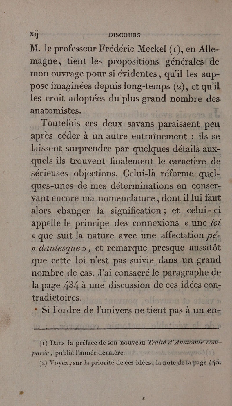 M. le professeur Frédéric Meckel (1), en Alle- magne, tient les propositions générales! de mon ouvrage pour si évidentes, qu'il les sup- pose imaginées depuis long-temps (2), et qu'il les croit adoptées du plus grand nombre des anatomistes. Toutefois ces deux savans paraissent peu après céder à un autre entraînement : ils se laissent surprendre par quelques détails aux- quels ils trouvent finalement le caractère de sérieuses objections. Celui-là réforme quel- ques-unes de mes déterminations en conser- vant encore ma nomenclature, dont il Jui faut alors changer la signification ; et celui-ci appelle le principe des connexions « une Lot « que suit la nature avec une affectation pé- « dantesque », et remarque presque aussitôt que cette loi n’est pas suivie dans un grand nombre de cas. J'ai consacré le paragraphe de la page 434 à une discussion de ces idées con- tradictoires. * Si l'ordre de l'univers ne tient pas à un en- (1) Dans la préface de son nouveau 7ratté d’Anatomie cont- parée , publié l’année dernière. (2) Voyez sur la priorité de ces idées, la note de la page 445.