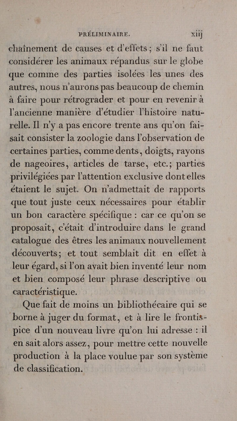 chaînement de causes et d'effets; s’il ne faut considérer les animaux répandus sur le globe que comme des parties isolées les unes des autres, nous n'aurons pas beaucoup de chemin à faire pour rétrograder et pour en revenir à l'ancienne manière d'étudier l’histoire natu- relle. Il n'y a pas encore trente ans qu'on fai- sait consister la zoologie dans l'observation de certaines parties, comme dents, doigts, rayons de nageoires, articles de tarse, etc.; parties privilégiées par l'attention exclusive dontelles étaient le sujet. On n’admettait de rapports que tout juste ceux nécessaires pour établir un bon caractere spécifique : car ce qu'on se proposait, c'était d'introduire dans le grand catalogue des êtres les animaux nouvellement découverts; et tout semblait dit en effet à leur égard, si l’on avait bien inventé leur nom et bien composé leur phrase descriptive ou caractéristique. Que fait de moins un bibliothécaire qui se borne à juger du format, et à lire le frontis- pice d'un nouveau livre qu’on lui adresse : 1l en sait alors assez, pour mettre cette nouvelle production à la place voulue par son système de classification.