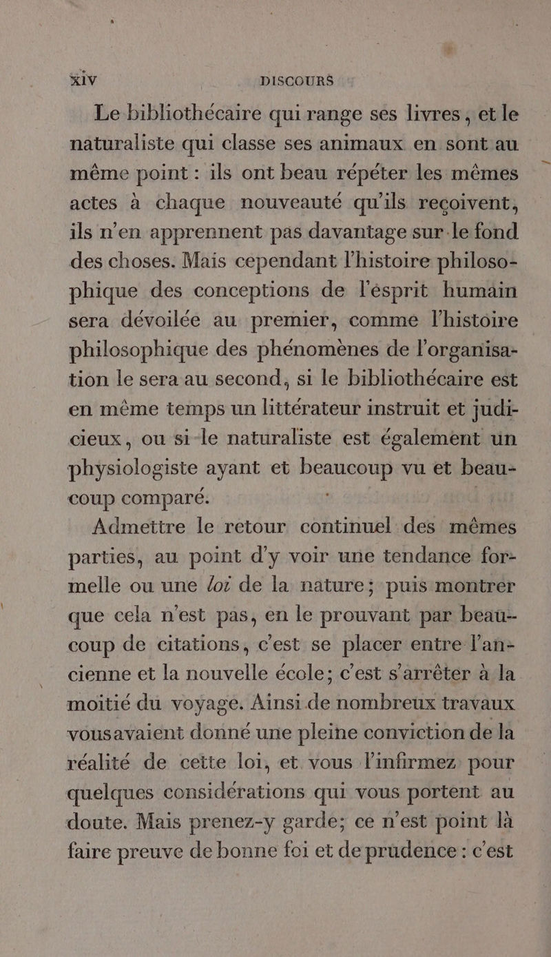 Le bibliothécaire qui range ses livres ; et le naturaliste qui classe ses animaux en sont au même point : ils ont beau répéter les mêmes actes à chaque nouveauté qu'ils reçoivent, ils n’en apprennent pas davantage sur-le fond des choses. Mais cependant l’histoire philoso- phique des conceptions de l'ésprit humain sera dévoilée au premier, comme l'histoire philosophique des phénomènes de l'organisa- tion le sera au second, si le bibliothécaire est en même temps un littérateur instruit et judi- cieux, ou si-le naturaliste est également un physiologiste ayant et beaucoup vu et beau- COUP comparé. : Admettre le retour continuel des mêmes parties, au point d'y voir une tendance for- melle ou une oi de la nature; puis montrer que cela n'est pas, en le prouvant par beau- coup de citations, c'est se placer entre l’an- cienne et la nouvelle école; c'est s'arrêter à la moitié du voyage. Ainsi. de nombreux travaux vousavaient donné une pleine conviction de la réalité de cette loi, et vous linfirmez pour quelques considérations qui vous portent au doute. Mais prenez-y garde; ce n’est point là faire preuve de bonne foi et de prudence : c'est