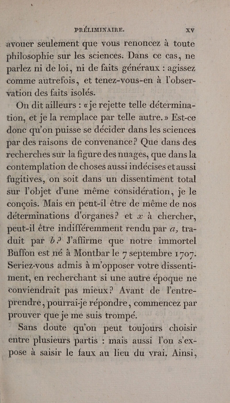_ avouer seulement que vous renoncez à toute philosophie sur les sciences. Dans ce cas, ne parlez ni de loi, ni de faits sonriais agissez comme antre tofs et tenez-vous-en à l'obser- vation des faits isolés. On dit ailleurs : «je rejette telle détermina- tion, et je la remplace par telle autre.» Est-ce donc qu’on puisse se décider dans les sciences par des raisons de convenance? Que dans des recherches sur la figure des nuages, que dans la contemplation de choses aussi indécises et aussi fugitives, on soit dans un dissentiment total sur l’objet d’une même considération, je le conçois. Mais en peut-il être de même de nos détérniinations d'organes? et x à chercher, peut-il être indifféremment rendu par à, tra- duit par 0. ? J'affirme que notre immortel Buffon est né à Montbar le 7 septembre 1707. Seriez-vous admis à m'opposer votre dissenti- iment, en recherchant si une autre époque ne conviendrait pas mieux? Avant de lentre- prendre, pourrai-je répondre, commencez par prouver que je me suis trompé. Sans doute qu'on peut toujours choisir entre plusieurs partis : maïs aussi l’on s'ex- pose à saisir le faux au lieu du vrai, Ainsi,