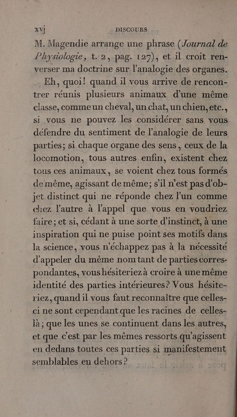 M. Magendie arrange une phrase (Journal de Physiologie, t. 2,-.pag. 129), et il croit ren- verser ma doctrine sur l’analogie des organes. Eh, quoi! quand il vous arrive de rencon- trer réunis plusieurs animaux d’une même classe, comme un cheval, un chat, un chien, etc., si vous ne pouvez les considérer sans vous défendre du sentiment de l’analogie de leurs parties; si chaque organe des sens, ceux de la locomotion, tous autres enfin, existent chez tous ces animaux, Se voient chez tous formés de même, agissant de même; s’il n’est pas d’ob- jet distinct qui ne réponde chez l’un comme chez l’autre à l'appel que vous en voudriez faire ; et si, cédant à une sorte d’instinct, à une inspiration qui ne puise point ses motifs dans la science, vous n'échappez pas à la nécessité d'appeler du même nom tant de parties corres- pondantes, vous hésiteriezà croire à une même identité des parties intérieures? Vous hésite- riez, quand il vous faut reconnaître que celles- ci ne sont cependant que les racines de celles- là ; que les unes se continuent dans les autres, et que c'est par les mêmes ressorts qu'agissent en dedans toutes ces parties si manifestement semblables en dehors ?