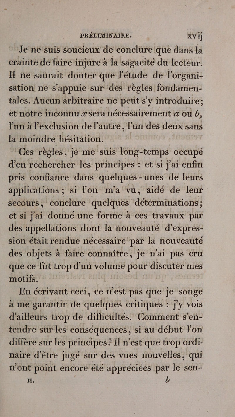 Je né suis soucieux de conclure que dans la crainte dé faire injure à la sagacité du lecteur. Il ne satrait douter que l'étude de l'organi- sation ne s'appuie sur ‘dés règles fondamen- tales. Aucun arbitraire ne peut s'y introduire; et notre inconnu #sera nécessairement &amp; ou b, l'un à l'exclusion de l’autre, l’un des deux sans la moindre hésitation. Ces regles, je me suis long-temps occupé d'en réchercher les principes : et si j'ai enfin pris confiance dans quelqués-unes de leurs applications ; si l'on m'a vu, aidé de leur secours, conclure quelques détérminations ; et si Jai donné une forme à ces travaux par des appellations dont la nouveauté d’expres- sion était rendue nécessaire par la nouveauté des objets à faire connaître, je n'ai pas cru que ce fut trop d’un volume pour discuter mes motifs. _ En écrivant ceci, ce n’est pas que je songe à me garantir de quelques critiques : j'y vois d’ailleurs trop de difficultés. Comment s’en- tendre sur les conséquences, si au début l’on diffère sur les principes? Il n'est que trop ordi- naire d'être jugé sur des vues nouvelles, qui n'ont point encore été appréciées par le sen- I. b