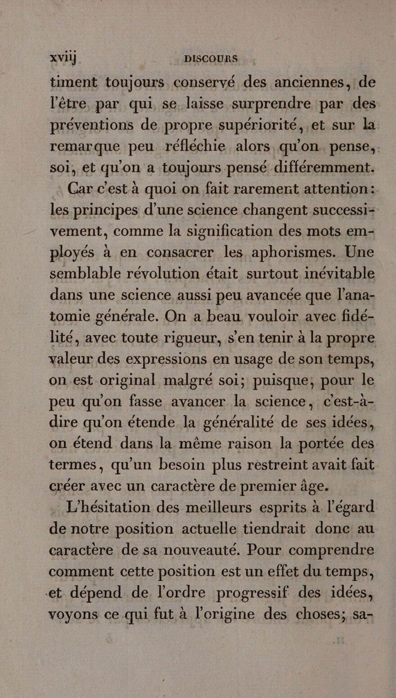 timent toujours conservé des anciennes, de l'être par qui se. laisse surprendre par des préventions de propre supériorité, et sur la remarque peu réfléchie alors. qu’on. pense, soi, et qu'on a toujours pensé différemment. Car c'est à quoi on fait rarement attention: les principes d’une science changent successi- vement, comme la signification des mots em- ployés à en consacrer les. aphorismes. Une semblable révolution était surtout inévitable dans une science aussi peu avancée que l'ana- tomie générale. On a beau. vouloir avec fidé- lité, avec toute rigueur, s’en tenir à la propre valeur des expressions en usage de son temps, on.est original malgré soi; puisque, pour le peu qu'on fasse avancer la science, c'est-à- dire qu'on étende la généralité de ses idées, on étend dans la même raison la portée des termes, qu'un besoin plus restreint avait fait créer avec un caractère de premier âge. L’hésitation des meilleurs esprits à l'égard de notre position actuelle tiendrait donc au caractere de sa nouveauté. Pour comprendre comment cette position est un effet du temps, et dépend de. l'ordre progressif des idées, voyons ce qui fut à l’origine des choses; sa-
