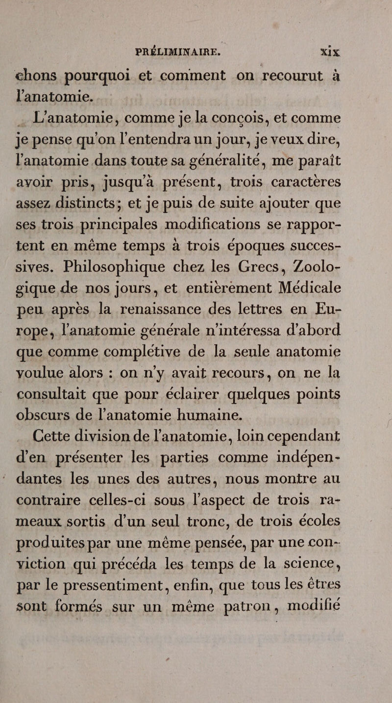 chons pourquoi et comment on recourut à l'anatomie. | | … L’anatomie, comme je la concois, et comme je pense qu'on l’entendra un jour, je veux dire, l'anatomie dans toute sa généralité, me paraît avoir pris, Jusqu'à présent, trois caractères assez distincts; et je puis de suite ajouter que ses trois principales modifications se rappor- tent en même temps à trois époques succes- sives. Philosophique chez les Grecs, Zoolo- gique de nos jours, et entierement Médicale peu après la renaissance des lettres en Eu- rope, l’anatomie générale n’intéressa d’abord que comme completive de la seule anatomie youlue alors : on n'y avait recours, on ne la consultait que pour éclairer quelques points obscurs de l’anatomie humaine. Cette division de l'anatomie, loin cependant d'en présenter les parties comme indépen- dantes les unes des autres, nous montre au contraire celles-ci sous l'aspect de trois ra- meaux sortis d’un seul tronc, de trois écoles produites par une même pensée, par une con- yiction qui précéda les temps de la science, par le pressentiment, enfin, que tous les êtres sont formés sur un même patron, modifié