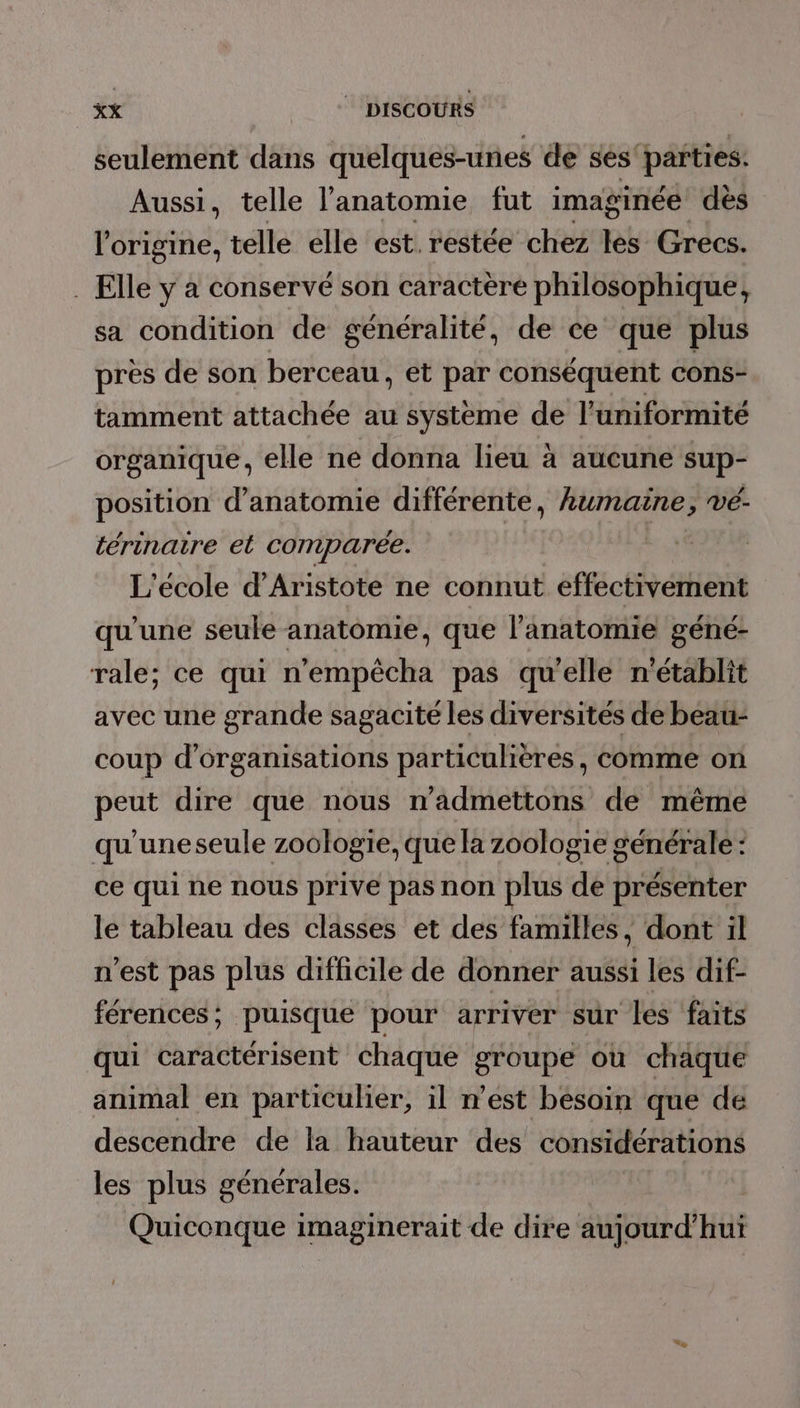 seulement dans quelques-unes de ses'parties. Aussi, telle l'anatomie fut imaginée dès l'origine, telle elle est. restée chez les Grecs. . Elle y a conservé son caractère philosophique, sa condition de généralité, de ce que plus pres de son berceau, et par conséquent cons- tamment attachée au système de l’uniformité organique, elle ne donna lieu à aucune sup- position d'anatomie différente, M ji. vé- térinatre et comparée. L'école d’Aristote ne connut effectivement qu'une seule anatomie, que l'anatomie géné- rale; ce qui n’empêcha pas qu'elle n'établit avec une grande sagacité les diversités de beau- coup d'organisations particulières, comme on peut dire que nous n’admettons de même qu'uneseule zoologie, que la zoologie générale : ce qui ne nous prive pas non plus de présenter le tableau des classes et des familles, dont il n'est pas plus difficile de donner aussi les dif- férences; puisque pour arriver sur les faits qui caractérisent chaque groupe où chaque animal en particulier, il n’est besoin que de descendre de la hauteur des considérations les plus générales. Quiconque imaginerait de dire aujourd'hui