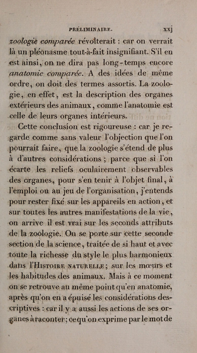 zoologié comparée révolterait : car on verrait là un pléonäsme tout-à-fait insignifiant. S'il en est ainsi, on ne dira pas long-temps encore anatomie comparée. À des idées de même ordre, on doit des termes assortis. La z0olo- gie, en.effet, est la description des organes extérieurs des animaux, comme l'anatomie est celle de leurs organes intérieurs. Cette conclusion est rigoureuse : car je re- garde comme sans valeur l’objection que l'on pourrait faire, que la zoologie s'étend de plus à dautres considérations ; parce que si l'on écarte les reliefs Sobliiéraent observables des organes, pour s’en tenir à l'objet final, à l'emploi où au jeu de l’organisation, j'entends pour rester fixé sur les appareils en action, et sur toutes les autres manifestations de la:vie, on arrive il est vraï sur les seconds attributs. de la zoologie. On se porte sur cette seconde section de la science, traitée de si haut et avec toute la richesse du style le plus harmonieux dans lHisrorre NATURELLE; sur les mœtirs et les habitudes des animaux. Mais à ce moment on'$e retrouve a même pointqu'en anatomie, après qu'on en a épuisé les considérations des- criptivés : car il ya aussi les actions de ses or- ganes àraconter; éequ'onexprime par lemotde