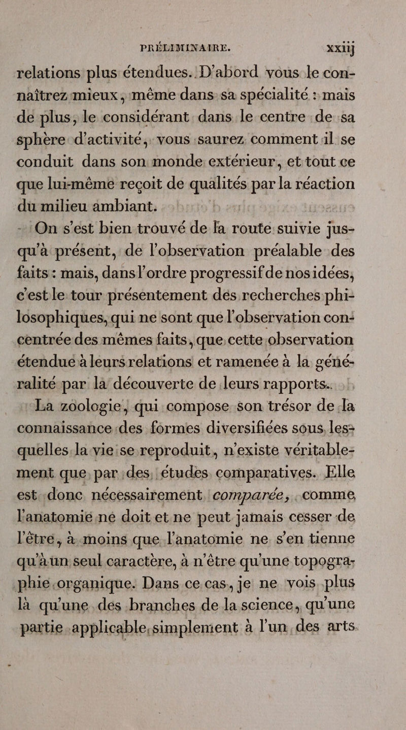 relations plus étendues. D'abord vous le con- naîtrez mieux , même dans:sa spécialité : mais de plus, le considérant dans le centre de :sa sphère d'activité, vous saurez comment il se conduit dans son monde: extérieur, et tout ce que lui:même reçoit de qualités par la réaction du milieu ambiant. | - On s’est bien trouvé de la route suivie jus- qu'à présent, de l'observation préalable des faits : mais, dans l’ordre progressif de nosidées, c'est le tour présentement dés recherches phi- losophiques, qui ne sont que l'observation con: centrée des mêmes faits, que,cette observation étendue à leurs relations et ramenée à la géné- ralité par la découverte de leurs rapports. La zoologie, qui compose son trésor dela connaissance des formes diversifiées sous, les&gt; quelles. la vie se reproduit, n'existe véritable- ment que, par des, études comparatives. Elle est:.donc, nécessairement comparée, ; comme, l'anatomié.né doit et ne peut jamais cesser de l'être, à moins que l'anatomie ne. s’en tienne qu'aun seul caractère, à n'être qu'une topogra: .phie.organique. Dans ce cas, je ne vois plus là qu'une dés branches de la science, qu'une partie .applicable,simplement à l'un, des arts.