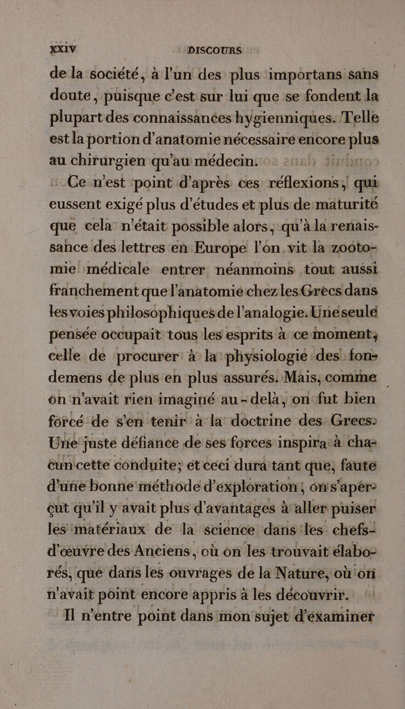 de la société, à l’un des plus importans sans doute, puisque c’est sur lui que se fondent la plupart des connaïssances Lperniqhes Telle est la portion d’anatomié nécessaire encore plus au chirurgien qu'au médecin. fi Ce n'est point d’après ces réflexions, qui eussent exigé plus d’études et plus dematurité que cela n'était possible alors, qu’à larenais- sance des lettres en Europe l’on. vit la zooto- mie médicale entrer néanmoins tout aussi franchement que l'anatomiechezles Grecs dans les voies philosophiquesde l’analogie. Uneseulé pensée occupait tous les esprits à ce moment; celle de procurer: à la physiologie des! fon&gt; demens de plus en plus assurés. Mais, comme on n'avait rien imaginé au-delà, on fut bien forcé de s'en tenir à la doctrine des: Grecs» Une juste défiance de ses forces inspiratà cha- éun cette conduite; ét ceci dura tant que, faute d’une bonne méthode d'exploration, , on s’apêr- çut qu'il y avait plus d'avantages à aller puiser les matériaux de la science dans ‘les chefs- d'œuvre des Anciens, où on les trouvait élabo- rés, que danis les ouvrages de la Nature, oùioni n'avait point encore appris à les découvrir. Il n'entre point dans mon sujet d’éxaminer