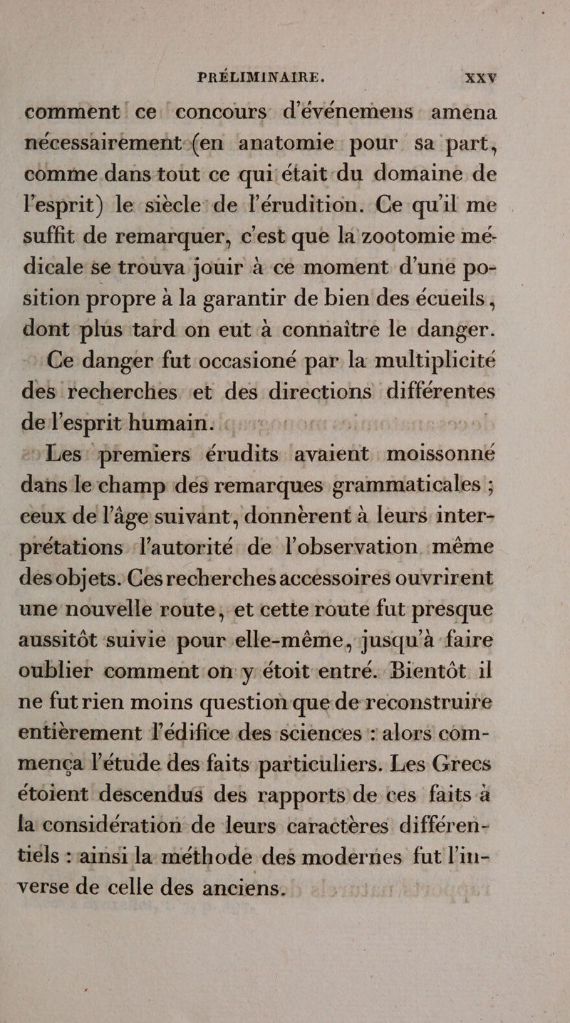 comment ce concours d'événemens amena nécessairement-(en anatomie pour sa part, comme dans tout ce qui'était-du domaine de l'esprit) le siècle de l’érudition. Ce qu'il me suffit de remarquer, c'est que la zootomie mé- dicale se trouva jouir à ce moment d’une po- sition propre à la garantir de bien des écueils, dont plus tard on eut à connaître le danger. Ce danger fut occasioné par la multiplicité des recherches et des directions différentes de l'esprit humain. : Les premiers érudits avaient moissonné dans le champ des remarques grammaticales ; ceux de l’âge suivant, donnèrent à leurs inter- prétations l'autorité de l'observation même desobjets. Ces recherches accessoires ouvrirent une nouvelle route, et cette route fut presque aussitôt suivie pour elle-même, jusqu'à faire oublier comment on y'étoit entré. Bientôt il ne fut rien moins question que de reconstruire entièrement l'édifice des sciences : alors com- mença l'étude des faits particuliers. Les Grecs étoient descendus des rapports de ces faits à la considération de leurs caractères différen- tiels : ‘ainsi la méthode des modernes fut l’in- verse de celle des anciens.