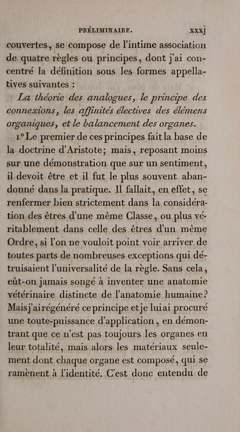 couvertes, se compose de l’intime association de quatre règles ou principes, dont j'ai con- centré la définition sous les formes appella- tives suivantes : La théorie des analogues, le principe des connexions, les affinités électives des élémens organiques, et le balancement des organes. 1° Le premier de ces principes fait la base de la doctrine d’Aristote; mais, reposant moins sur une démonstration que sur un sentiment, il devoit être et il fut le plus souvent aban- donné dans la pratique. Il fallait, en effet, se renfermer bien strictement dans la considéra- tion des êtres d’une même Classe, ou plus vé- ritablement, dans celle des êtres d’un mème Ordre, si l’on ne vouloit point voir arriver de toutes parts de nombreuses exceptions qui dé- truisaient l’universalité de la règle. Sans cela, eüt-on Jamais songé à inventer une anatomie vétérinaire distincte de l'anatomie humaine? Mais j'airégénéré ceprincipe etje luiai procuré une toute-puissance d'application, en démon- trant que ce n'est pas toujours les organes en leur totalité, mais alors les matériaux seule- ment dont chaque organe est composé, qui se raméènent à l'identité. C’est donc entendu de