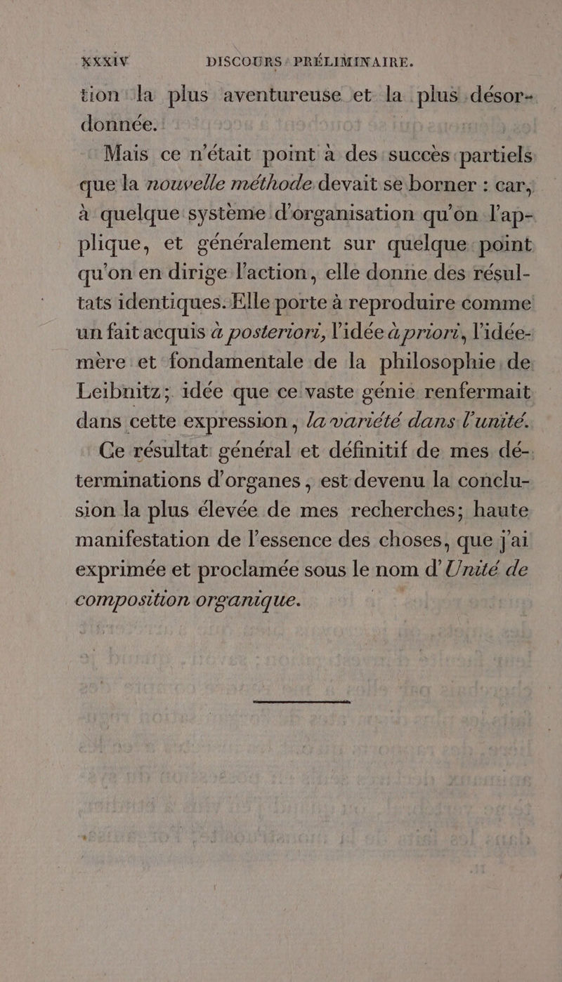 KXXIV DISCOURS : PRÉLIMINAIRE. tion la plus aventureuse et la plus désor- donnée. | Mais ce n'était point à des succès partiels que la nouvelle méthode devait se borner : car, à quelque systeme d'organisation qu’on l’ap- plique, et généralement sur quélque:point qu'on en dirige l'action, elle donne des résul- tats identiques. Elle porte à reproduire comme un fait acquis à posteriori, l'idée à priori, lidée- mère et fondamentale de la philosophie, de Leibnitz;. idée que ce vaste génie renfermait dans cette expression, /a variété dans l'unité. Ce résultat général et définitif de mes dé- terminations d'organes , est devenu la conclu- sion la plus élevée de mes recherches; haute manifestation de l'essence des choses, que j'ai exprimée et proclamée sous le nom d’ Unie de composition organique.