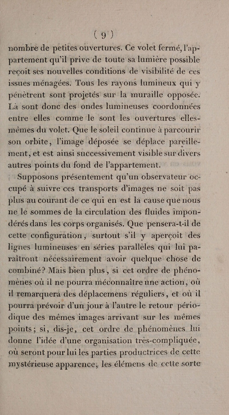 nombre de petites ouvertures. Ce volet fermé, l’ap- partement qu’il prive de toute sa lumiere possible recoit ses nouvelles conditions de visibilité de ces issues ménagées. Tous les rayons lumineux qui y pénètrent sont projetés sur la muraille opposée. Là sont donc des ondes lumineuses coordonnées entre elles comme le sont les ouvertures elles- mêmes du volet. Que le soleil continue à parcourir son orbite, l’image déposée se déplace pareille- ment, et est ainsi successivement visible sur divers autres points du fond de l’appartement. Supposons présentement qu’un observateur oc- cupé à suivre ces transports d'images ne soit pas plus au courant de ce qui en est la cause que nous ne le sommes de la circulation des fluides impon- dérés dans les corps organisés. Que pensera-t-il de cette configuration, surtout s’il y aperçoit des lignes lumineuses’ en séries parallèles qui lui pa- raitront nécessairement avoir quelque chose de combiné? Mais bien plus, si cet ordre de phéno- mènes où il ne pourra méconnaître une action, où il remarquera des déplacemens réguliers, et ou il pourra prévoir d’un jour à l'autre le retour pério- dique des mêmes images arrivant sur les mêmes points ; si, dis-je, cet ordre de phénomènes lui donne l’idée d’une organisation très-compliquée, où seront pour lui les parties productrices de cette mystérieuse apparence, les élémens de cette sorte