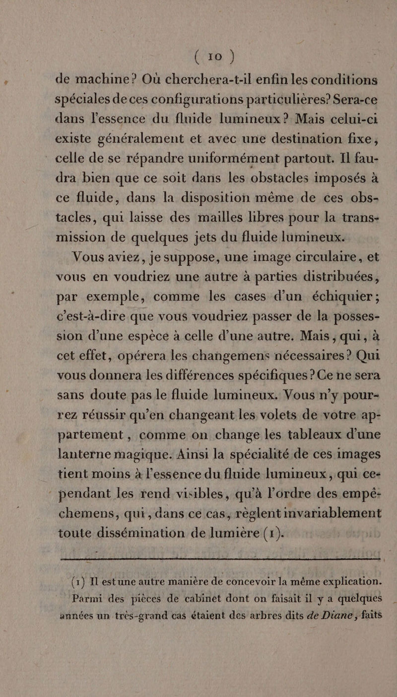 (ro) de machine? Où cherchera-t-il enfin les conditions spéciales de ces configurations particulières? Sera-ce dans l'essence du fluide lumineux? Mais celui-ci existe généralement et avec une destination fixe, celle de se répandre uniformément partout. Il fau- dra bien que ce soit dans les obstacles imposés à ce fluide, dans la disposition même de ces obs- tacles, qui laisse des mailles libres pour la trans- mission de quelques jets du fluide lumineux. Vous aviez, je suppose, une image circulaire, et vous en voudriez une autre à parties distribuées, par exemple, comme les cases d’un échiquier ; c'est-à-dire que vous voudriez passer de la posses- sion d’une espèce à celle d’une autre. Mais , qui, à cet effet, opérera les changemens nécessaires ? Qui vous donnera les différences spécifiques ? Ce ne sera sans doute pas le fluide lumineux. Vous n’y pour- rez réussir qu’en changeant les volets de votre ap- partement, comme on change les tableaux d’une lanterne magique. Ainsi la spécialité de ces images tient moins à l'essence du fluide lumineux, qui ce- pendant les rend visibles, qu’à l’ordre des empé- chemens, qui, dans ce cas, règlent invariablement toute dissémination de lumière (x). | (x) Il estune autre manière de concevoir la même explication. Parmi des pièces de cabinet dont on faisait il y a quelques années un trèés-grand cas étaient des arbres dits de Diane, faits