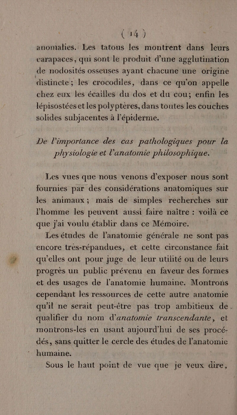 ( 944) anomalies. Les tatous les montrent dans leurs carapaces, qui sont le produit d’une agglutination de nodosités osseuses ayant chacune une origine distincte : les crocodiles, dans ce qu'on appelle chez eux les écailles du dos et du cou; enfin les lépisostées et Les polypteres, dans toutes les couches solides subjacentes à l’éprderme. De l'importance des cas pathologiques pour la physiologie et l'anatomie philosophique. Les vues que nous venons d'exposer nous sont fournies par des considérations anatomiques sur les animaux; mais de simples recherches sur l’homme les peuvent aussi faire naître : voilà ce que jai voulu établir dans ce Mémoire. Les études de l'anatomie générale ne sont pas encore tres-répandues, et cette circonstance fait qu'elles ont pour juge de leur utilité ou de leurs progrès un public prévenu en faveur des formes et des usages de l'anatomie humaine. Montrons cependant les ressources de cette autre anatomie qu'il ne serait peut-être pas trop ambitieux de. qualifier du nom d'anatomie transcendante, et montrons-les en usant aujourd’hui de ses procé- dés, sans quitter le cercle des études de l'anatomie humaine. | Sous le haut point de vue que je veux dire,