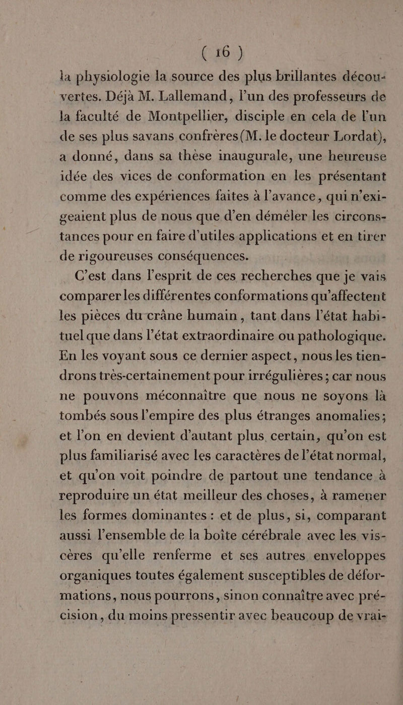 la physiologie la source des plus brillantes décou- vertes. Déjà M. Lallemand, l’un des professeurs de la faculté de Montpellier, disciple en cela de l'un de ses plus savans confrères(M. le docteur Lordat), a donné, dans sa thèse inaugurale, une heureuse idée des vices de conformation en les présentant comme des expériences faites à l'avance, qui n’exi- geaient plus de nous que d'en déméler les circons- tances pour en faire d'utiles applications et en tirer de rigoureuses conséquences. | C’est dans l'esprit de ces recherches que je vais comparer les différentes conformations qu’affectent les pièces du crâne humain, tant dans l’état habi- tuel que dans l’état extraordinaire ou pathologique. En les voyant sous ce dernier aspect, nous les tien- drons très-certainement pour irrégulières ; car nous ne pouvons méconnaitre que nous ne soyons là tombés sous l'empire des plus étranges anomalies ; et l’on en devient d'autant plus. certain, qu’on est plus familiarisé avec les caractères de l’état normal, et quon voit poindre de partout une tendance à reproduire un état meilleur des choses, à ramener les formes dominantes : et de plus, si, comparant aussi l’ensemble de la boîte cérébrale avec les vis- cères qu'elle renferme et ses autres enveloppes organiques toutes également susceptibles de défor- mations, nous pourrons, sinon connaitre avec pré- cision, du moins pressentir avec beaucoup de vrai-