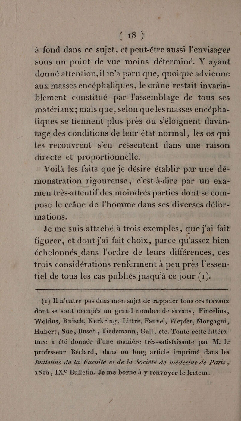 à fond dans ce sujet, et peut-être aussi l’envisager sous un point de vue moins déterminé. Y ayant donné attention, 1l m'a paru que, quoique advienne aux masses encéphaliques, le crâne restait invaria- blement constitué par lassemblage de tous ses matériaux; mais que, selon que les masses encépha- liques se tiennent plus pres ou s'éloignent davan- tage des conditions de leur état normal, les os qui les recouvrent s’en ressentent dans une raison directe et proportionnelle. Voilà les faits que je désire établir par une dé- monstration rigoureuse, c’est à-dire par un exa- men très-attentif des moindres parties dont se com- pose le crane de Fhomme dans ses diverses défor- mations. Je me suis attaché à trois exemples, que j'ai fait figurer, et dont j'ai fait choix, parce qu’assez bien échelonnés dans l’ordre de leurs différences, ces trois considérations renferment à peu près l’essen- tiel de tous les cas publiés jusqu’à ce jour (1). (x) Il n’entre pas dans mon sujet de rappeler tous ces travaux dont se sont occupés un grand nombre de savans, Fincélius, Wolfus, Ruisch, Kerkring, Littre, Fauvel, Wepfer, Morgagni, Hubert, Sue, Busch, Tiedemann, Gall, etc. Toute cette littéra- ture a été donnée d’une manière très-satisfaisante par M: le professeur Béclard, dans un long article imprimé dans les Bulletins de la Faculté et de La Société de médecine de Parts , 181, IX® Bulletin. Je me borne à y renvoyer le lecteur.