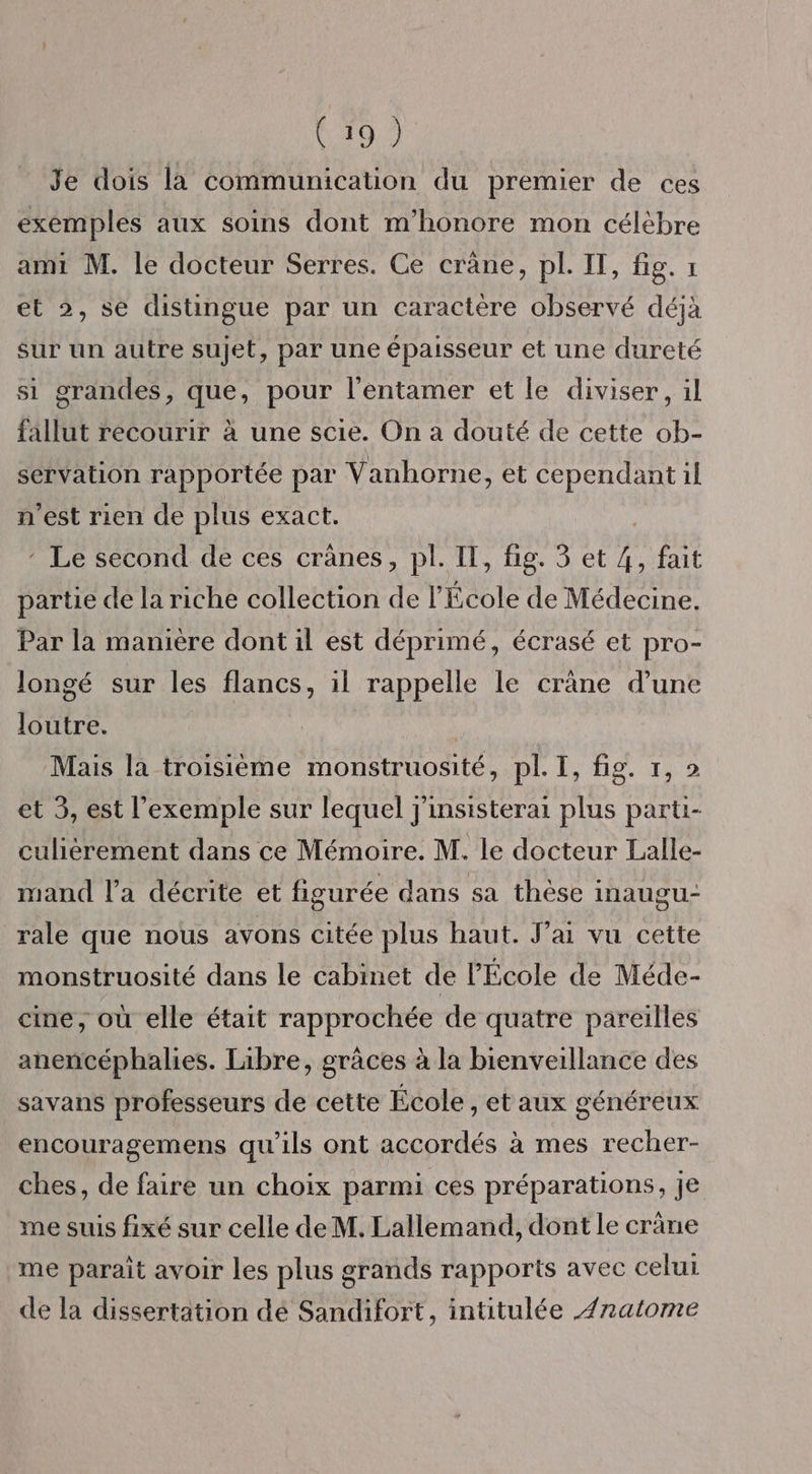 Je dois la communication du premier de ces exemples aux soins dont m'honore mon célèbre ami M. le docteur Serres. Ce crâne, pl. IT, fig. 1 et 2, se distingue par un caractère observé déjà sur un autre sujet, par une épaisseur et une dureté si grandes, que, pour l'entamer et le diviser, il fallut recourir à une scie. On a douté de cette ob- servation rapportée par Vanhorne, et cependant il n'est rien de plus exact. * Le second de ces crânes, pl. IT, fig. 3 et ik fait partie de la riche collection de l'École de Médecine. Par la manière dont il est déprimé, écrasé et pro- longé sur les flancs, il rappelle le crène d’une loutre. Mais la troisième monstruosité, pl. I, fig. 1, 2 et 3, est l'exemple sur lequel j'insisterai plus parti- culièrement dans ce Mémoire. M. le docteur Lalle- mand l’a décrite et figurée dans sa thèse inaugUu- rale que nous avons citée plus haut. J'ai vu cette monstruosité dans le cabinet de l'École de Méde- cine, où elle était rapprochée de quatre pareilles anencéphalies. Libre, grâces à la bienveillance des savans professeurs de cette École , taux généreux encouragemens qu'ils ont accordés à mes recher- ches, de faire un choix parmi ces préparations, je me suis fixé sur celle de M. Lallemand, dont le crâne me paraît avoir les plus grands rapports avec celui de la dissertation dé Sandifort, intitulée Æ/natome