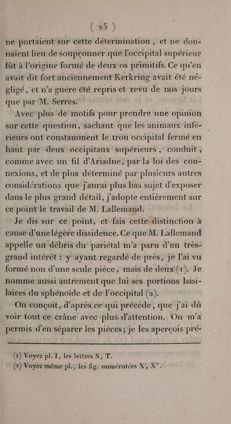 (135) ne portaient sur cette détermination , et ne don- naient lieu de soupçonner que l'occipital supérieur füt à l’origine formé de deux os primitifs. Ce qu’en avait dit fort anciëennement Kerkring avait été né- gligé, et n’a guere été repris et revu de nos jours que par M. Serrés. | Avec ‘plus de‘motifs pour prendre une opinion sur cette question, sachant que les animaux infé- rieurs ont constamment le trou occipital fermé en haut par ‘deux occipitaux supérieurs, conduit , comme avec un fil d'Ariadne, par la loi des con- nexions, et de plus déterminé par plusieurs autres considérations que j'aurai plus bas sujet d'exposer dans le plus grand détail, j'adopte entièrement sur ce point le travail de M. Lallemand. Je dis sur ce point, et fais cette distinction à cause d'une légère dissidence. Ce que M. Lallemand appelle un débris du pariétal m’a paru d’un très- grand intérêt : y ayant regardé de près, je l'ai vu formé non d’une seule pièce, mais de deux (r). Je nomme aussi autrement que lui ses portions basi- laires du sphénoïde.et de l’occipital (2). On conçoit, d’après ce qui précède, que j'ai dù voir tout ce crâne avec plus d'attention. On m'a permis d’en Séparer les pièces; je les aperçois pré- (x) Voyez pl. T, les lettres S, T. (2) Voyez même pl., les fig. numérotées X', X.