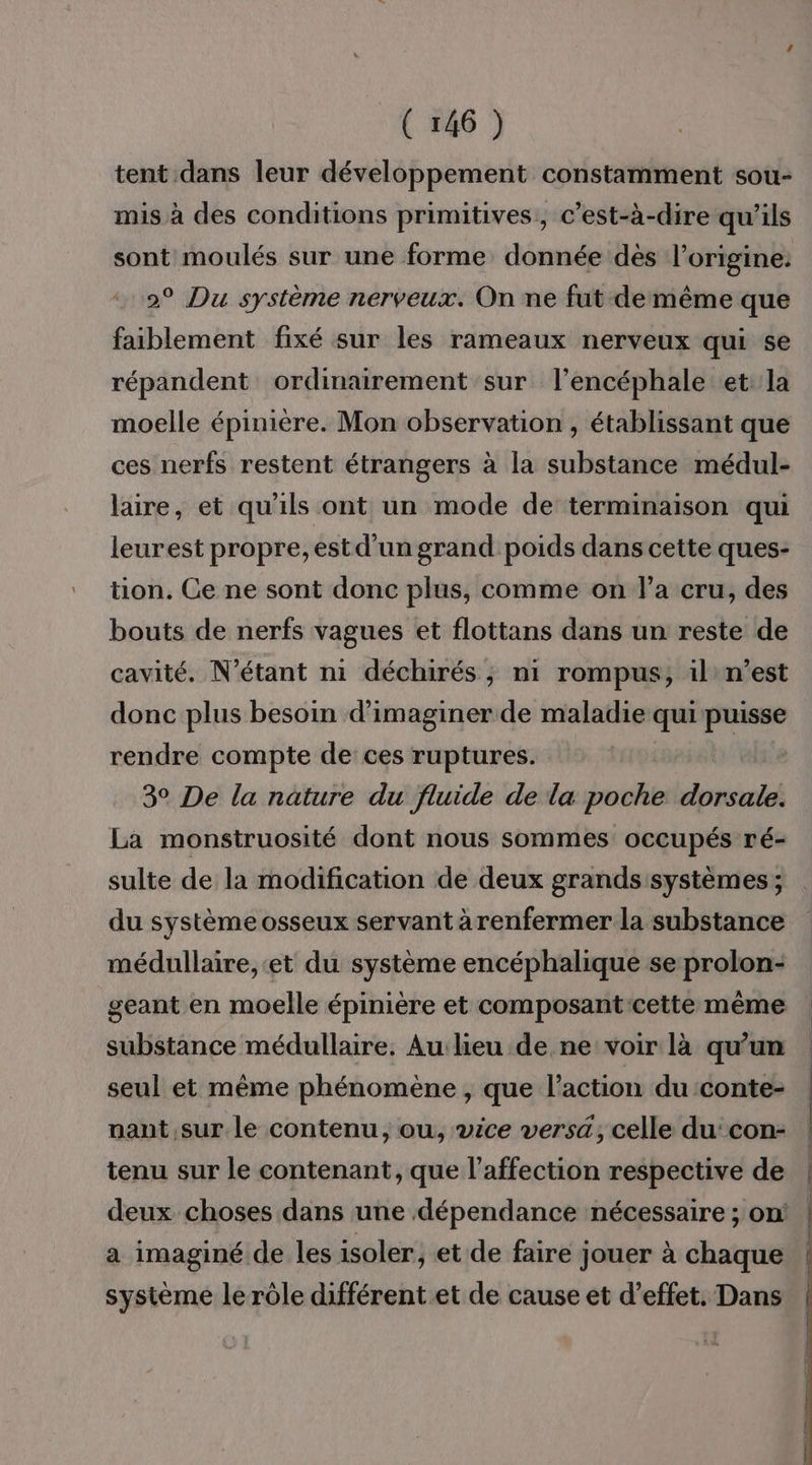 tent dans leur développement constamment sou- mis à des conditions primitives, c’est-à-dire qu'ils sont moulés sur une forme donnée dés l’origine: 2° Du système nerveux. On ne fut demême que faiblement fixé sur les rameaux nerveux qui se répandent ordinairement sur l’encéphale et la moelle épinière. Mon observation , établissant que ces nerfs restent étrangers à la substance médul- laire, et qu'ils ont un mode de terminaison qui leurest propre, est d'un grand poids dans cette ques- tion. Ce ne sont donc plus, comme on l’a cru, des bouts de nerfs vagues et flottans dans un reste de cavité. N’étant ni déchirés ; n1 rompus, il n’est donc plus besoin d'imaginer de maladie qui puisse rendre compte de ces ruptures. 3° De la nature du fluide de la poche sbioné La monstruosité dont nous sommes occupés ré- sulte de la modification de deux grands systèmes ; du système osseux servant àrenfermer la substance médullaire, et du système encéphalique se prolon- substance médullaire. Au lieu de ne voir là qu’un seul et même phénomène , que l’action du conte- nant sur le contenu, ou, vice vers, celle du:con- tenu sur le contenant, que l'affection respective de a imaginé de les isoler, et de faire jouer à chaque système le rôle différent et de cause et d'effet. Dans