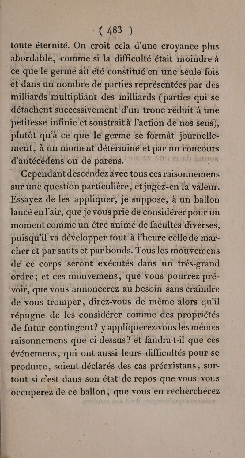 (485 ) toute éternité. On croit cela d’une croyance plus abordable, comme si la difficulté était moindre à ce que le germe ait été constitué en une’ seule fois et dans un nombre de parties représentéés par des milliards multipliänt des milliards (païties qui sé détachent succéssivement d’un tronc rédüit à une petitesse infinie et soustrait à l’action de nos $eris), plutôt qu’à ce que le germe se formât journelle- ment, à un moment déterminé et par un Concours d’antécédens ou dé parens. | ARR ER Cependant descendez avec tous ces raisonnemens sur une question particulière, et jugez-en la valeur. Essayez de les appliquer, je suppose, à un ballon lancé en l'air, que je vous prie de considérer pour un moment comme un être animé de facultés divérses, puisqu'il va développer tout à l’heure celle de mar- cher et par sauts et par bonds. Tous les mouvemens de ce corps seront exécutés dans un très-grand ordre; et ces mouvemens, que vous pourrez pré- “voir, que vous annoncerez au besoin sans craindre de vous tromper, direz-vous de même alors qu'il répugne de les considérer comme des propriétés de futur contingent? y appliquérez-vous les mêmes raisonnemens que ci-dessus? et faudra-t-il que cès événemens, qui ont aussi leurs difficultés pour se produire, soient déclarés des cas préexistans, sur- tout si c'est dans son état de repos que vous vous occuperez de ce ballon, que vous en rechercherez