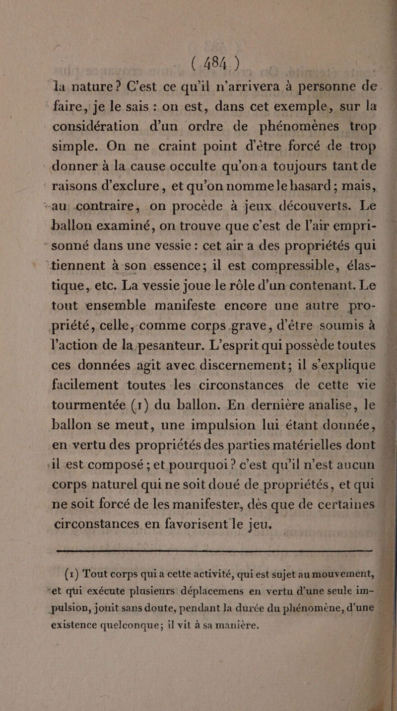RS PE RE (184) ES | da nature? C’est ce qu’il n’arrivera à personne de. “faire, je le sais : on est, dans cet exemple, sur la considération d’un ordre de phénomènes trop simple. On ne craint point d'ètre forcé de trop donner à la cause occulte qu’on a toujours tant de ‘ raisons d’exclure, et qu’on nomme le hasard ; mais, au, contraire, on procède à jeux découverts. Le ballon examiné, on trouve que c’est de l'air empri- ‘sonné dans une vessie : cet air a des propriétés qui ‘tiennent à son essence; il est compressible, élas- tique, etc. La vessie joue le rôle d’un contenant. Le tout ensemble manifeste encore une autre pro- priété, celle,:comme corps grave, d'être soumis à l’action de la pesanteur. L'esprit qui possède toutes ces données agit avec discernement; 1l s'explique facilement toutes les circonstances de cette vie tourmentée (1) du ballon. En dernière analise, le M ballon se meut, une impulsion lui étant donnée, en vertu des propriétés des parties matérielles dont à il.est composé ; et pourquoi ? c’est qu’il n’est aucun w k. corps naturel qui ne soit doué de propriétés, et qui ne soit forcé de les manifester, dès que de certaines circonstances en favorisent le jeu. (1) Tout corps qui a cette activité, qui est sujet au mouvement, | “et qui exécute plusieurs déplacemens en vertu d’une seule im- pulsion, jouit sans doute, pendant la durée du phénomène, d’une existence quelconque; il vit à sa manière.