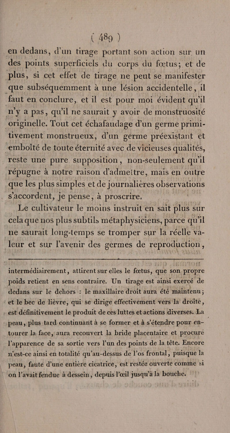 en dedans, d’un tirage portant son action sur un des points superficiels du corps du fœtus; et de plus, si cet effet de tirage ne peut se manifester que subséquemment à une lésion accidentelle, il faut en conclure, et il est pour moi évident qu'il n'y à pas, qu'il ne saurait y avoir de monstruosité originelle. Tout cet échafaudage d’un germe primi- üvement monstrueux, d’un germe préexistant et mboîté de toute éternité avec de vicieuses qualités, reste une pure supposition, non-seulement qu'il répugne à notre raison d'admeitre, mais en outre que les plus simples et de journalières observations s'accordent, je pense, à proscrire, Le cultivateur le moins instruit en sait plus sur cela que nos plus subtils métaphysiciens, parce qu'il ne saurait long-temps se tromper sur la réelle va- leur et sur l'avenir des germes de reproduction, intermédiairement, attirent sur elles le fœtus, que son propre poids retient en sens contraire. Un tirage est ainsi exercé de dedans sur le dehors : le maxillaire droit aura été maintenu; ‘et le bec de lièvre, qui se dirige effectivement vers la droite, est définitivement le produit de ces luttes et actions diverses. La peau, plus tard continuant à se former et à s'étendre pour en- tourer la. face, aura recouvert la bride placentaire et procure l'apparence de sa sortie vers l’un des points de la tête. Encore n'est-ce ainsi en totalité qu’au-dessus de l’os frontal, puisque la peau, faute d’une entière cicatrice, est restée ouverte comme si on l’avait fendue à dessein , depuis l’œil jusqu’à la bouche.