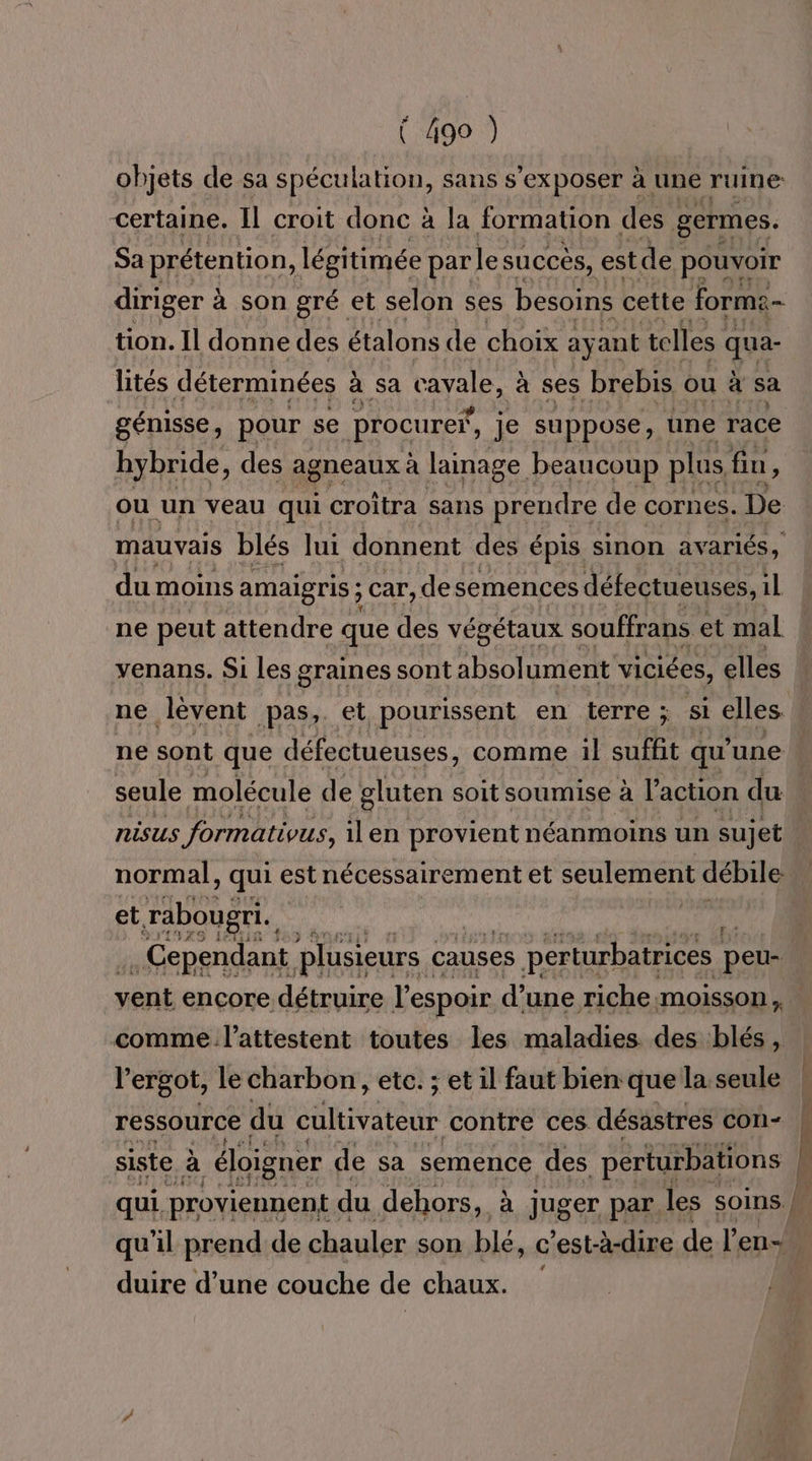 objets de sa spéculation, sans s'exposer à une ruine certaine. Il croit donc à la formation des germes. Sa prétention, légitimée parle succés, est de pouvoir diriger à à son gré et selon ses besoins cette forme- tion. Il donne des étalons de choix ay ant telles qua- lités déterminées à à sa cavale, à ses brebis ou à sa génisse, pour se (procurer, je suppose, une race hybride, des agneaux à lainage beaucoup plus fin ; du moins amaigris ; car,desemences défectueuses, il ne peut attendre que des végétaux souffrans et mal venans. Si les graines sont absolument viciées, elles ne lèvent pas, et pourissent en terre ; si elles. seule molécule de gluten soit soumise à l’action du nisus formativus, il en provient néanmoins un sujet normal , qui estnécessairement et seulement débile F et rabougri. > # . Cependant plusieurs : causes es perturbatrices peu- comme l’attestent toutes les maladies des blés, l’ergot, le charbon, etc. ; et il faut bien que la.seule ressource du CAR RGE contre ces désastres con- siste à éloigner de sa semence des perturbations duire d’une couche de chaux. ge