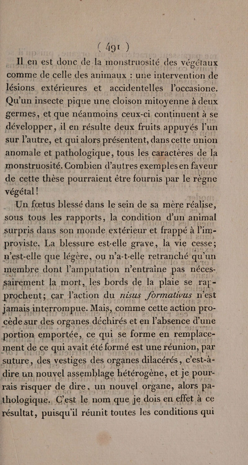 ( 4gt ) IL en est donc de la monstruosité des végétaux comme de celle des animaux : une intervention de lésions extérieures et accidentelles l’occasione. Qu'un insecte pique une cloison mitoyenne à deux germes, et que néanmoins ceux-ci continuent à se développer, il en résulte deux fruits appuyés l'un sur l’autre, et qui alors présentent, dans cette union anomale et pathologique, tous les caractères de la monstruosité. Combien d’autres exemples en faveur de cette thèse pourraient être fournis par le règne végétal ! Un fœtus blessé dans le sein de sa mère réalise, sous tous les rapports, la condition d’un animal surpris dans son monde extérieur et frappé à Pi im- proviste. La blessure est-elle grave, la vie cesse ; n'est-elle que légére, ou n’a-t-elle retranché qu'un membre dont l’amputation n’entraine pas néces- sairement la mort, les bords de la plaie se Ta - prochent; car l'action du risus formativus n'est jamais interrompue. Mais, comme cette action pro- cède sur des organes déchirés et en l'absence d’une portion emportée, ce qui se forme en remplace- ment de ce qui avait été formé est une réunion, par suture, des vestiges des organes dilacérés, c'est-à- dire un nouvel assemblage hétérogène, et Je pour- rais risquer de dire, un nouvel organe, alors pa- thologique., C’est Le nom que je dois en effet à ce résultat, puisqu'il réunit toutes les conditions qui