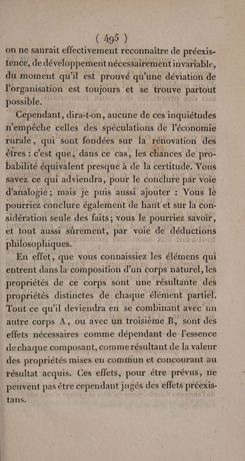 on ne saurait effectivement reconnaître de préexis- tence, de développement nécessairement invariable, du moment qu'il est prouvé qu’une déviation de l’organisation est toujours et se trouve partout possible. Cependant, dira:t-on, aucune de ces inquiétudes n'empêche celles des spéculations de l’économie rurale, qui sont fondées sur la rénovation des êtres : c’est que, dans ce cas, les chances de pro- babilité équivalent presque à de la certitude. Vous savez ce qui adviendra, pour lé conclure par voie d’analogie; mais je puis aussi ajouter : Vous Ié pourriez conclure également de haut et sur la con- sidération seule des faits ; vous le pourriez savoir, et tout aussi sûrement, par voie æ déductions philosophiques. DT En effet, que vous connaissiez les élémens qui entrent dans la composition d’un corps naturel, les propriétés de ce corps sont une résultante des propriétés distinctes de chaque élément partiel. Tout ce qu'il deviendra en se combinant avec un autre Corps À, ou avec un troisième B, sont des effets nécessaires comme dépendant de l'essence dechaque composant, comme résultant de la valeur des propriétés mises en comrun et concourant au résultat acquis. Ces effets, pour être prévus, ne peuvent pas être cependant jugés des effets préexis- tans.