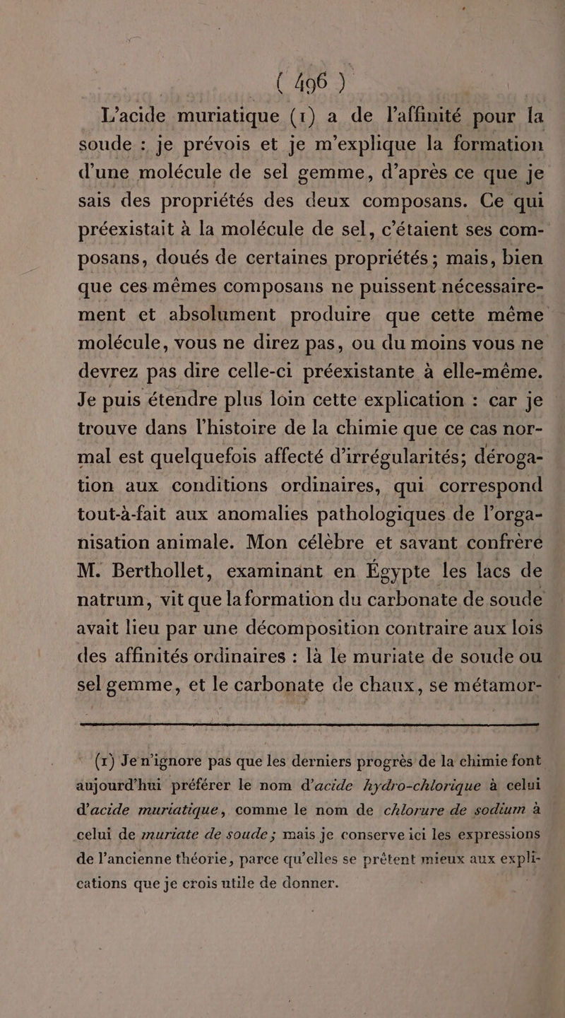 L’acide muriatique (1) a de l’affinité pour [a soude : je prévois et je m'explique la formation d’une molécule de sel gemme, d’ après ce que je sais des propriétés des deux composans. Ce qui préexistait à la molécule de sel, c'étaient ses com- posans, doués de certaines propriétés ; mais, bien que ces mêmes composans ne puissent nécessaire- ment et absolument produire que cette même molécule, vous ne direz pas, ou du moins vous ne devrez pas dire celle-ci préexistante à elle-même. Je puis étendre plus loin cette explication : car je trouve dans l’histoire de la chimie que Ce Cas nor- mal est quelquefois affecté d’irrégularités; déroga- tion aux conditions ordinaires, qui correspond tout-à-fait aux anomalies pathologiques de l’orga- nisation animale. Mon célèbre et savant confrère M. Berthollet, examinant en Égypte les lacs de natrum, vit que la formation du carbonate de soude avait lieu par une décomposition contraire aux lois des affinités ordinaires : là le muriate de soude ou sel gemme, et le carbonate de chaux, se métamor- (x) Jen’ignore pas que les derniers progrès de la chimie font aujourd’hui préférer le nom d'acide hydro-chlorique à celui d'acide muriatique, comme le nom de cAlorure de sodium à celui de rnuriate de soude ; maïs je conserve ici les expressions de l’ancienne théorie, parce qu’elles se prètent mieux aux expli- cations que je crois utile de donner.