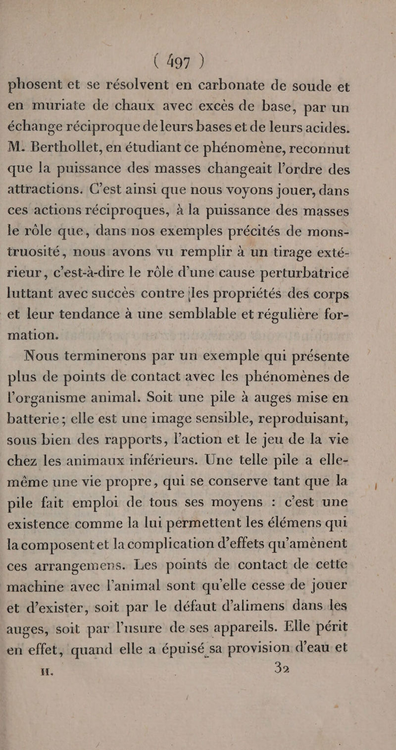 phosent et se résolvent en carbonate de soude et en muriate de chaux avec excés de base, par un échange réciproque de leurs bases et de leurs acides. M: Berthollet, en étudiant ce phénomène, reconnut que la puissance des masses changeait l’ordre des attractions. C’est ainsi que nous voyons jouer, dans ces actions réciproques, à la puissance des masses le rôle que, dans nos exemples précités de mons- truosité, nous avons vu remplir à un tirage exté- rieur, c’est-à-dire le rôle d’une cause perturbatrice luttant avec succès contre les propriétés des corps et leur tendance à une semblable et régulière for- mation. Nous terminerons par un exemple qui présente plus de points de contact avec les phénomènes de l'organisme animal. Soit une pile à auges mise en batterie; elle est une image sensible, reproduisant, sous bien des rapports, l’action et le jeu de la vie chez les animaux inférieurs. Une telle pile a elle- même une vie propre, qui se conserve tant que la pile fait emploi de tous ses moyens : c'est une existence comme la lui permettent les élémens qui lacomposentet la complication d’effets qu'amènent ces arrangemens. Les points de contact de cette machine avec l’animal sont qu’elle cesse de jouer et d'exister, soit par Le défaut d’alimens dans les auges, soit par l'usure de ses appareils. Elle périt en effet, quand elle a épuisé sa provision d’eau et H. | 32
