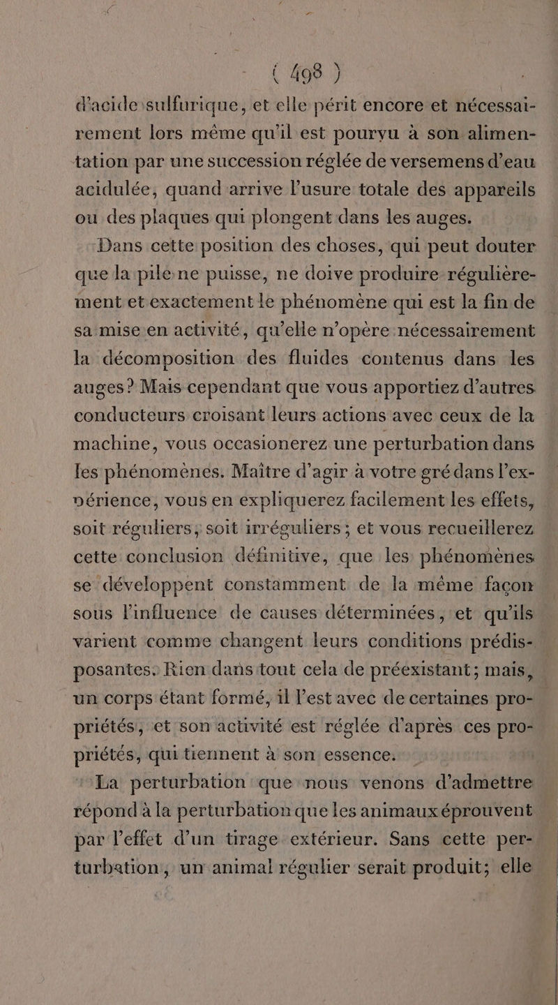 d'acide sulfurique, et elle périt encore et nécessai- rement lors même qu'il est pourvu à son alimen- tation par une succession réglée de versemens d’eau acidulée, quand arrive l'usure totale des appareils ou des plaques qui plongent dans les auges. Dans cette position des choses, qui peut douter que la pile.ne puisse, ne doive produire régulière- ment et exactement le phénomène qui est la fin de sa mise en activité, qu'elle n’opère nécessairement la décomposition des fluides contenus dans les auges ? Mais cependant que vous apportiez d’autres conducteurs croisant leurs actions avec ceux de la machine, vous occasionerez une perturbation dans fes phénomènes. Maitre d'agir à votre gré dans l’ex- périence, vous en expliquerez facilement les effets, soit réguliers ; soit irréguliers ; et vous recueillerez cette conclusion définitive, que les phénomenes se développent constamment de la même façon sous l'influence de causes déterminées , ‘et qu'ils varient comme changent leurs conditions prédis- posantes. Rien dans tout cela de préexistant; mais, un corps étant formé, il l’est avec de certaines pro- priétés, et son activité est réglée d'après ces pro- priétés, qui tiennent à son essence. La perturbation que nous venons d'admettre répond à la perturbation que les animauxéprouvent par l'effet d’un tirage extérieur. Sans cette per: turbation, un animal régulier serait produit; elle