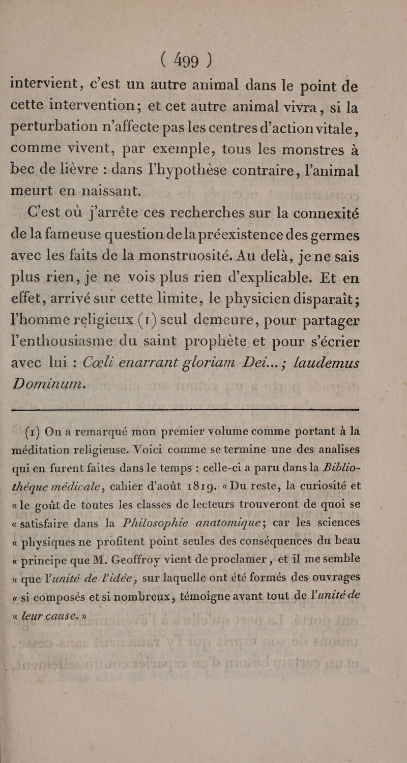intervient, c’est un autre animal dans le point de cette intervention; et cet autre animal vivra, si la perturbation n’affecte pas les centres d’action vitale, comme vivent, par exemple, tous les monstres à bec de lièvre : dans l'hypothèse contraire, l'animal meurt en naissant. C'est où j'arrête ces recherches sur la connexité de la fameuse question dela préexistence des germes avec les faits de la monstruosité. Au delà, jene sais plus rien, je ne vois plus rien d’explicable. Et en effet, arrivé sur cette limite, le physicien disparaît ; l'homme religieux (1) seul demeure, pour partager l'enthousiasme du saint prophète et pour s’écrier avec lui : Cœli enarrant gloriam Dei. ; laudemus Dominum. _ (x) On a remarqué mon premier volume comme portant à la méditation religieuse. Voici comme se termine une des analises qui en furent faites dans le temps : celle-ci a paru dans la Biblio- théque médicale, cahier d'août 1819. « Du reste, la curiosité et «le goût de toutes les classes de lecteurs trouveront de quoi se « satisfaire dans la Philosophie anatomique; car les sciences « physiques ne profitent point seules des conséquences du beau « principe que M. Geoffroy vient de proclamer ; et il me semble « que l'unité de l'idée, sur laquelle ont été formés des ouvrages « si composés et si nombreux, témoigne avant tout de l’urité de « leur cause. »