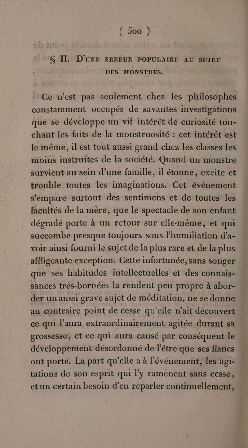 $ IT. D'UNE ERREUR POPULAIRE AU SUJET | DES MONSTRES. !Ge n’est pas seulement chez les philosophes constamment occupés de savantes investigations que se développe un vif intérêt de curiosité tou- chant les faits de la monstruosité : cet intérêt est le même, il est tout aussi grand chez les classes les moins instruites de la société. Quand un monstre survient au sein d’une famille, il étonne, excite et trouble toutes les imaginations. Cet événement sempare surtout des sentimens et de toutes les facultés de la mère, que le spectacle de son enfant dégradé porte à un retour sur elle-même, et qui succombe presque toujours sous l’humiliation d’a- voir ainsi fourmi le sujet de la plus rare et de la plus affligeante exception. Cette infortunée, sans songer que ses habitudes intellectuelles et des connais- sances très-bornées la rendent peu propre à abor- der un aussi grave sujet de méditation, ne se donne au contraire point de cesse qu’elle n'ait découvert ce qui l’aura extraordinairement agitée durant sa grossessel, ét ce qui aura causé par conséquent le développement désordonné de l’être que ses flancs ont porté. La part qu’elle a à l'événement, les agi- tations de son esprit qui l’y ramènent sans cesse, etun certain besoin d’en reparler continuellement,
