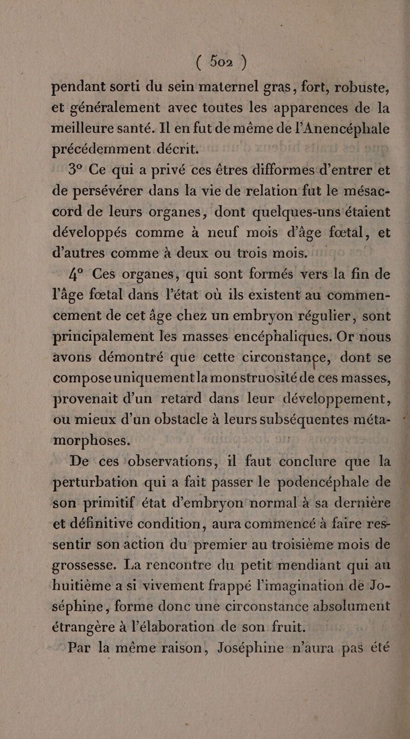 ( boz ) pendant sorti du sein maternel gras, fort, robuste, et généralement avec toutes les apparences de la meilleure santé. Il en fut de même de P AURAS RE précédemment décrit. 3° Ce qui a privé ces êtres difformes d'entrer et de persévérer dans la vie de relation fut le mésac- cord de leurs organes, dont quelques-uns'étaient développés comme à neuf mois d'age fœtal, et d’autres comme à deux ou trois mois. 4° Ces organes, qui sont formés vers la fin de l’âge fœtal dans l’état où ils existent au commen- cement de cet àge chez un embryon régulier, sont principalement les masses encéphaliques. Or nous avons démontré que cette circonstange, dont se composeuniquement la monstruosité de ces masses, provenait d’un retard dans leur développement, ou mieux d’un obstacle à leurs subséquentes méta- morphoses. | De ces ‘observations, il faut conclure que la perturbation qui a fait passer le podencéphale de son primitif état d'embryon normal à sa dernière et définitive condition, aura commencé à faire res- sentir son action du premier au troisième mois de grossesse. La rencontre du petit mendiant qui au huitième a si vivement frappé l'imagination de Jo- séphine, forme donc une circonstance absolument étrangère à l'élaboration de son fruit. Par la même raison, Joséphine n'aura pas été