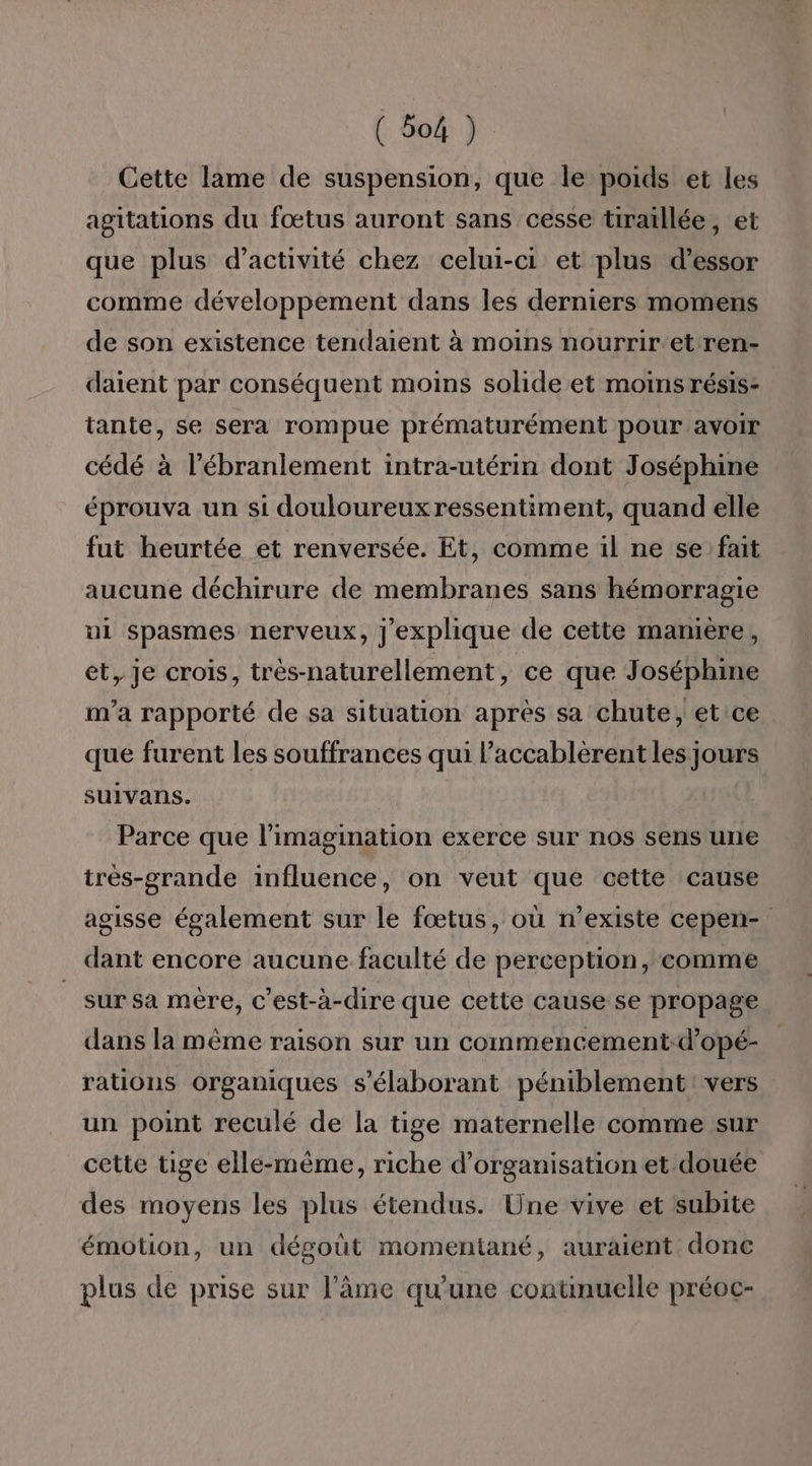 ( God } Cette lame de suspension, que le poids et les agitations du fœtus auront sans cesse tiraïllée, et que plus d'activité chez celui-ci et plus d’essor comme développement dans les derniers momens de son existence tendaient à moins nourrir-et ren- daient par conséquent moins solide et moins résis- tante, se sera rompue prématurément pour avoir cédé à l’ébranlement intra-utérin dont Joséphine éprouva un si douloureuxressentiment, quand elle fut heurtée et renversée. Et, comme il ne se fait aucune déchirure de membranes sans hémorragie ui spasmes nerveux, j'explique de cette mamière, et, je crois, très-naturellement, ce que Joséphine m'a rapporté de sa situation après sa chute, etice que furent les souffrances qui l’accablérent les jours suivans. Parce que l'imagination exerce sur nos sens une très-grande influence, on veut que cette cause agisse également sur le fœtus, où n'existe cepen- dant encore aucune faculté de perception, comme sur sa mère, c'est-à-dire que cette cause se propage dans la même raison sur un commencement-d’opé- rations Organiques s’élaborant péniblement vers un point reculé de la tige maternelle comme sur cette tige elle-même, riche d'organisation et douée des moyens les plus étendus. Une vive et subite émotion, un dégout momentané, auraient donc plus de prise sur l’âme qu'une contnuelle préoc-